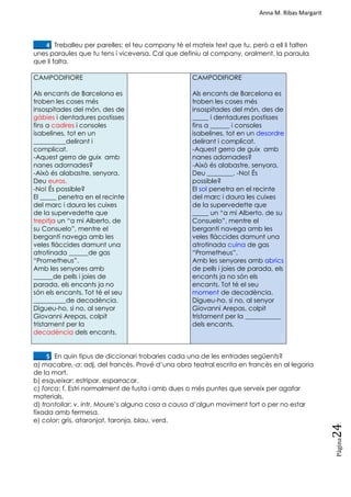 Anna M. Ribas Margarit
Pàgina
24
____4. Treballeu per parelles: el teu company té el mateix text que tu, però a ell li falten
unes paraules que tu tens i viceversa. Cal que definiu al company, oralment, la paraula
que li falta.
CAMPODIFIORE
Als encants de Barcelona es
troben les coses més
insospitades del món, des de
gàbies i dentadures postisses
fins a cadires i consoles
isabelines, tot en un
__________delirant i
complicat.
-Aquest gerro de guix amb
nanes adornades?
-Això és alabastre, senyora.
Deu euros.
-No! És possible?
El _____ penetra en el recinte
del marc i daura les cuixes
de la supervedette que
trepitja un ―a mi Alberto, de
su Consuelo‖, mentre el
bergantí navega amb les
veles flàccides damunt una
atrotinada ______de gas
―Prometheus‖.
Amb les senyores amb
______de pells i joies de
parada, els encants ja no
són els encants. Tot té el seu
__________de decadència.
Digueu-ho, si no, al senyor
Giovanni Arepas, colpit
tristament per la
decadència dels encants.
CAMPODIFIORE
Als encants de Barcelona es
troben les coses més
insospitades del món, des de
_____ i dentadures postisses
fins a ______ i consoles
isabelines, tot en un desordre
delirant i complicat.
-Aquest gerro de guix amb
nanes adornades?
-Això és alabastre, senyora.
Deu ________. -No! És
possible?
El sol penetra en el recinte
del marc i daura les cuixes
de la supervedette que
_____ un ―a mi Alberto, de su
Consuelo‖, mentre el
bergantí navega amb les
veles flàccides damunt una
atrotinada cuina de gas
―Prometheus‖.
Amb les senyores amb abrics
de pells i joies de parada, els
encants ja no són els
encants. Tot té el seu
moment de decadència.
Digueu-ho, si no, al senyor
Giovanni Arepas, colpit
tristament per la ___________
dels encants.
____5. En quin tipus de diccionari trobaries cada una de les entrades següents?
a) macabre,-a: adj. del francès. Prové d‘una obra teatral escrita en francès en al·legoria
de la mort.
b) esqueixar: estripar, esparracar.
c) forca: f. Estri normalment de fusta i amb dues o més puntes que serveix per agafar
materials.
d) trontollar: v. intr. Moure‘s alguna cosa a causa d‘algun moviment fort o per no estar
fixada amb fermesa.
e) color: gris, ataronjat, taronja, blau, verd.
 