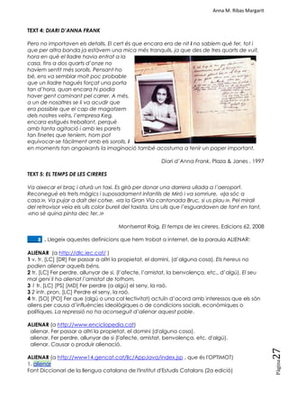 Anna M. Ribas Margarit
Pàgina
27
TEXT 4: DIARI D’ANNA FRANK
Pero no importaven els detalls. El cert és que encara era de nit i no sabíem què fer, tot i
que per altra banda ja estàvem una mica més tranquils, ja que des de tres quarts de vuit,
hora en què el lladre havia entrat a la
casa, fins a dos quarts d’onze no
havíem sentit més sorolls. Pensant-ho
bé, ens va semblar molt poc probable
que un lladre hagués forçat una porta
tan d’hora, quan encara hi podia
haver gent caminant pel carrer. A més,
a un de nosaltres se li va acudir que
era possible que el cap de magatzem
dels nostres veïns, l’empresa Keg,
encara estigués treballant, perquè
amb tanta agitació i amb les parets
tan finetes que teníem, hom pot
equivocar-se fàcilment amb els sorolls, i
en moments tan angoixants la imaginació també acostuma a tenir un paper important.
Diari d’Anna Frank, Plaza & Janes , 1997
TEXT 5: EL TEMPS DE LES CIRERES
Va aixecar el braç i aturà un taxi. Es girà per donar una darrera ullada a l’aeroport.
Reconegué els trets màgics i suposadament infantils de Miró i va somriure, ≪ja sóc a
casa≫. Va pujar a dalt del cotxe, ≪a la Gran Via cantonada Bruc, si us plau≫. Pel mirall
del retrovisor veia els ulls color burell del taxista. Uns ulls que l’esguardaven de tant en tant,
≪no sé quina pinta dec fer.≫
Montserrat Roig, El temps de les cireres, Edicions 62, 2008
____8. . Llegeix aquestes definicions que hem trobat a internet, de la paraula ALIENAR:
ALIENAR (a http://dlc.iec.cat/ )
1 v. tr. [LC] [DR] Fer passar a altri la propietat, el domini, (d‘alguna cosa). Els hereus no
podien alienar aquells béns.
2 tr. [LC] Fer perdre, allunyar de si, (l‘afecte, l‘amistat, la benvolença, etc., d‘algú). El seu
mal geni li ha alienat l’amistat de tothom.
3 1 tr. [LC] [PS] [MD] Fer perdre (a algú) el seny, la raó.
3 2 intr. pron. [LC] Perdre el seny, la raó.
4 tr. [SO] [PO] Fer que (algú o una col·lectivitat) actuïn d‘acord amb interessos que els són
aliens per causa d‘influències ideològiques o de condicions socials, econòmiques o
polítiques. La repressió no ha aconseguit d’alienar aquest poble.
ALIENAR (a http://www.enciclopedia.cat)
alienar. Fer passar a altri la propietat, el domini (d'alguna cosa).
alienar. Fer perdre, allunyar de si (l'afecte, amistat, benvolença, etc, d'algú).
alienar. Causar o produir alienació.
ALIENAR (a http://www14.gencat.cat/llc/AppJava/index.jsp , que és l'OPTIMOT)
1. alienar
Font Diccionari de la llengua catalana de l'Institut d'Estudis Catalans (2a edició)
 