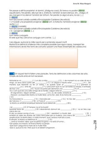 Anna M. Ribas Margarit
Pàgina
28
Fer passar a altri la propietat, el domini, (d'alguna cosa). Els hereus no podien alienar
aquells béns. Fer perdre, allunyar de si, (l'afecte, l'amistat, la benvolença, etc., d'algú). El
seu mal geni li ha alienat l'amistat de tothom. Fer perdre (a algú) el seny, la raó. [...]
2. alienar
Font Diccionari català-castellà d'Enciclopèdia Catalana (4a edició)
1 v tr (cedir una propietat) enajenar; alienar ant. 2 (l'afecte, l'amistat) enajenar; alienar;
quitar. [...]
3. alienar (castellà)
Font Diccionari castellà-català d'Enciclopèdia Catalana (4a edició)
v tr 1 (enajenar) alienar. [...]
4. alienar
Font Verbs conjugats
El verb que heu cercat es conjuga com cantar. [...]
I ara digues: quina és la millor opció per a entendre aquest mot?
Redacta la definició d'alienar més completa possible que siguis capaç, barrejant les
informacions de les tres fonts de consulta i posant una frase d'exemple de cadascuna:
SESSIÓ 10. HABILITATS: DICTAT DE LES OCLUSIVES
____9. En aquest text hi falten unes paraules. Teniu les definicions a les columnes de sota.
Ompliu els butis amb el mot necessari.
Nataniel es va _____________( 1 ) un dia a mitja _____________( 2 ) . I, de moment no va voler dir res a
ningú. La seva dona patia del _____________( 3 ) i un disgust li hauria estat _____________( 4 ) . De
manera que Nataniel va fer un esforç i es quedà quiet al _____________( 5 ) prement la
_____________( 6 ) amb les _____________( 7 ) i procurant que no se li envidriés la mirada. A entrada
de fosc una _____________( 8 ) trucà a la porta per demanar una _____________( 9 ) d‘_____________(
10 ) i com que era una vella amiga de la família, volgué visitar el _____________( 11 ).
–El vegi estrany –digué: sembla _____________( 12 ). Jo, de vostès, avisaria al _____________( 13 )
. –Noooo! –va respondre Marta, la muller lleial. Ja ho fan, això. És la mena de ___________
( 14 )
Va transcórrer la _____________( 15 ) marcada pel _____________( 16 ) tic-tac del _____________( 17 )
de l‘alcova, i l‘_____________( 18 ) a l‘hora d‘ _____________( 19 )
la Marta va amoïnar-se perquè Nataniel havia deixat els _____________( 20 ).
-I el _____________( 21 )? Tampoc no et fa il.lusió?
Nataniel tenia els _____________( 22 ) abandonats damunt els _____________( 23 ) i no en feia cap
mena de cas.
El dia va passar enmig d‘una _____________( 24 ) persistent: a través dels _____________ ( 25 )
entelats es veien les siluetes de colors trencades per la mullena. Una mena de _____________( 26 )
omplia el pis i la Marta deia, a cada moment, que s‘estava molt bé a casa.
El dimarts, la Marta va telefonar al _____________( 13 )
-...amb la novetat –deia- que ha perdut la gana. I no està d‘humor...
Van parlar uns instants i al final la Marta va penjar.
-Què diu?- preguntà la mare de la muller fidel.
-Que sí, que ja ho fan. Però que no el deixem engorronir.
 