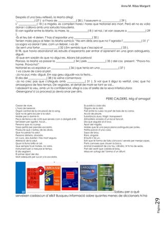 Anna M. Ribas Margarit
Pàgina
29
Després d‘una breu reflexió, la Marta afegí:
-_____________( 27 ) a l‘hora de _____________( 28 ), l‘asseurem a _____________( 29 ).
L‘ _____________( 18 ) a migdia, es complien hores i hores que Nataniel era mort. Però ell no es volia
donar i callava amb una sorruda tossuderia.
El van agafar entre la Marta, la mare, la _____________( 8 ) i el noi, i el van asseure a _____________( 29
)
-És el teu bé –li deien. T‘has d‘espavilar una _____________( 30 )
Tenien mala peça al teler i la Marta somicà: ―No em diràs ara que no t‘agrada l‘_____________( 31 )‖
La sogra va olorar l‘aire, com un llebrer, i va dir:
-Se sent una fortor _____________( 32 ).Em sembla que s‘escapa el _____________( 33 ).
El fill, que havia abandonat els estudis d‘esperanto per entrar d‘aprenent en una gran adrogueria,
digué:
-El que em sorpèn és que no digui res. Abans bé parlava!
Plorosa, la Marta va passar la _____________( 34 ) pels _____________( 35 ) del cos present. ―Prova-ho,
home. Prova-ho!‖
Nataniel es va espolsar un _____________( 36 ) que tenia en una _____________( 37 )
I va caure de cara al plat.
-Ja no puc més- digué. Em sap greu aigualir-vos la festa...
El dia del _____________( 38 ) la veïna comentava:
-Jo no crec pas que s‘ofegués amb _____________( 31 ). Si vol que li digui la veritat, crec que ho
arrossegava de feia temps. De vegades, el detall de morir-se tant se val...
I abaixant la veu, amb un to confidencial, afegí a cau d‘orella de la seva interlocutora:
-Desenganyi‘s! La processó ja devia anar per dins.
PERE CALDERS. Mig d‘amagat
Cessar de viure.
L‘hora de berenar.
Òrgan central de la circulació de la sang.
Que no és gens bo per a la salut.
Moble per a dormir-hi .
Peça de llana o de cotó que serveix com a abrigall al llit.
Serveixen per agafar, tocar...
Persona que viu a prop.
Tassa petita per prendre xocolata.
Producte que s‘extreu de les olives.
Que ha perdut la salut.
Persona distreta, aturada.
Un cura, dos dubten i tres mort segura.
Alteració de la salut.
Quan la lluna brilla al cel.
Que sempre fa el mateix, no varia.
Instrument per a mesurar el temps.
El dia següent.
El primer àpat del dia.
Molt adequats per sucar a la xocolata.
Es publica cada dia.
Òrgans de la visió.
Part entre la cuixa i la part de baix de la cama.
Acció de ploure.
Substància dura, fràgil i transparent.
Atmosfera viciada d‘un local tancat.
Dia que segueix al d‘avui.
Àpat del migdia.
Moble que té una peça plana sostinguda per potes.
Petita porció d‘una cosa.
Sopa de brou.
Rara, singular.
El butà n‘és un.
Estri que té forma de fulla còncava i serveix per menjar sopes.
Parts carnoses que clouen la boca.
Animal inverebrat de cos tou, cilíndric. N‗hi ha de seda.
Part del vestit que cobreix el braç.
Missa en sufragi de l‘ànima d‘un difunt.
____10. Sabeu per a què
serveixen cadascun d´ells? Busqueu informació sobre quantes menes de diccionaris hi ha
 