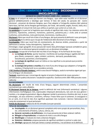 Anna M. Ribas Margarit
Pàgina
3
LÈXIC I SEMÀNTICA- NIVELL BÀSIC- DICCIONARIS I
ENCICLOPÈDIES
DEFINICIÓ DE CONCEPTES BÀSICS SOBRE LÈXIC I SEMÀNTICA
El lèxic és el conjunt de mots que formen una llengua, i que solen estar recollits en el diccionari
general (alfabèticament) o ideològic (per temes). El lèxic del català, les paraules del nostre
diccionari , provenen de diverses llengües, que s’han adaptat a l’ortografia catalana (del substrat
ibero-basc, del llatí, de les llengües germàniques, de l’àrab, del castellà, anglès, francès, italià, etc.)
El vocabulari és el conjunt de mots que utilitza un parlant, que surten en un text, etc.
La semàntica és la part de la lingüística que estudia el significat dels mots i les relacions entre ells
(sinònims, hiperònims, antònims, homònims, parònims, polisèmics,etc.) i d´ells amb el context
(cultismes, semicultismes, mots patrimonials, tecnicismes, manlleus,etc.).
Diccionari: llibre que recull tot el lèxic d’una llengua, del qual presenta la definició i usos principals.
La lexicografia és la ciència que s’ocupa de l’elaboració dels diccionaris d’una llengua.
Enciclopèdia: Llibre que recull tots els coneixements, de diversos àmbits, presentats a partir de
definicions o articles. Inclou Antropònims, Topònims, etc.
Etimologia: origen geogràfic d’una paraula del nostre lèxic (Etimologia=‘paraula veritable’en grec).
La trobarem en un diccionari general complet o en un diccionari etimològic.
La neologia s’ocupa de la formació del nou lèxic d’una llengua. Hi ha formació de tres tipus:
 La neologia de forma: ajuntar lexemes i morfemes de la pròpia llengua i agafats del llatí i
grec (flexió, composició , sigles, símbols i acrònims, derivació, pseudoderivats,
lexicalització, parasíntesi, onomatopeies)
 La neologia de significat: quan se li dóna un nou significat a una paraula que ja existia
(habilitació)
 la neologia del préstec o manlleu d’un mot d’una altra llengua que adaptem a l’ortografia
catalana. El barbarismE no es considera correcte.
L’IEC (Institut d’Estudis Catalans), amb la seva Secció Filològica, avala la normativa vigent pel que
fa a la llengua i els diccionaris
Termcat: organisme que s´encarrega de regular el procés d´adquisició de noves paraules i
periòdicament publica diccionaris i vocabularis específics. Gestiona entre 300 i 400 paraules noves
cada any
ELS DICCIONARIS
Els diccionaris són reculls de mots d'una llengua, seguint determinats criteris, i presentats
normalment per ordre alfabètic.
El Diccionari General de la Llengua: conté la definició del mot (informació semàntica) i algunes
informacions morfològiques més, expressades mitjançant abreviatures, tals com els seus gènere i
nombre, o la categoria gramatical. Alguns afegeixen també la pronúncia o fonètica del mot, la seva
etimologia , els seus sinònims o antònims, refranys i frases fetes que el contenen, la conjugació si
és un verb...Si el mot té més d'un significat apareixen tots numerats i darrera l'abreviatura del
camp de coneixement al qual pertanyen.
Article de diccionari: cadascuna de les entrades (una per paraula)
TIPUS DE DICCIONARIS:
 Enciclopèdic: és un diccionari general completat amb noms propis de personalitats, llocs,
etc. amb elements d'història, cultura, ciència, etc.
 General, normatiu o de definicions : és el que presenta tot el lèxic ordenat i definit.
 Bilingüe o d’equivalències: si tradueix els mots a una altra llengua
 Multilingüe: si tradueix els mots a diverses llengües
 Sinònims i Antònims: proposa paraules de significat semblant o contrari a cada mot.
 Ideològic: agrupa els mots per temes o camps semàntics, i no sol donar-ne la definició.
 