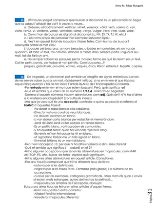 Anna M. Ribas Margarit
Pàgina
31
____15. . Uf! Haureu pogut comprovar que buscar al diccionari és un pèl complicat. Segur
que us sabeu l´alfabet de cor? A veure, a veure...
a. Ordeneu alfabèticament: verificar, vímet, veremar, vàlid, verb, valencià, verí,
visita, venut, vi, verderol, veraç, veritable, voraç, verge, vulgar, verd, vital, viure, volar.
b. Com s´han de buscar els dígrafs al diccionari: LL, NY, SS, TX, TJ, IX, etc.?
c. I els noms propis de persona? Per exemple: Salvador Espriu.
d. Fixa´t en aquest llistat de locucions i frases fetes. Com les has de buscar?
Assenyala primer el mot clau:
L´aboques pel broc gros, a mans besades, a bodes em convides, ets un tros de
quòniam, et falta un bull, fas catúfols, arribarà a misses dites, sempre porta l´aigua al seu
molí, tal dia farà un any.
e. No sempre trobem les paraules per la mateixa forma en què les tenim en un text.
Cal fer petits canvis, per trobar el mot primitiu. Com buscaries...?
poques, grandíssim, provaria, vostres, visqués, óssos, llibrot, estremut, llepafils, corprès.
____16. De vegades, un diccionari pot semblar un jeroglífic de signes misteriosos. Llavors,
de res serveix saber buscar un mot, ràpidament i eficaç, si no entenem el que hi posa.
Aquest llarg exercici s´ha de fer sobre l´article BLANC de l´Enciclopèdia Catalana.
-Per entrada entenem el mot que estem buscant. Però, què significa -a?
-Què et sembla que volen dir els números 1,2,3,4...marcats en negreta?
-Darrera d´aquests números trobem abreviatures com adj. Què són? N´hi ha d´altres
a la mateixa enciclopèdia? (consulta els índexs)
-Ara que ja saps què és una accepció, contesta: a quina accepció es refereix el
BLANC d´aquestes frases?
-Ha desat la roba blanca a la calaixera.
-El rector vol una coral de veus blanques.
-He deixat l´examen en blanc.
-Li van donar carta blanca per redactar el memoràndum.
-Jordi de Sant Jordi va fer poesies en versos blancs.
-És un polític blanc: no li agraden els comunistes.
-S´ha quedat blanc quan ha vist com rajava la sang.
-Els nervis m´han fet passar la nit en blanc.
-M´agradaria trobar-me un taló signat en blanc.
-El metall Britània és un mentall blanc.
-Fixa´t en l´accepció 10: per què hi ha altres números a dins, més clarets?
-Què et sembla que significa ( cabell) en el 2?
-Hi ha algunes accepcions que tenen les abreviatures en majúiscules, com MAR.
ANTROP. FÍS. etc. Busca- les totes i explica què signifiquen.
-Hi ha algunes altres abreviatures en aquest article. Consulta-les.
-Fins ara, hauràs comprovat que hi ha diferents tipus de lletra:
-rodona per a les definicions.
-negreta per a les frases fetes, l´entrada (més grossa) i el número de les
accepcions.
-cursiva per als exemples, categories gramaticals, altres mots als quals s´envia
al lector, mots estrangers, autors del text de la definició...
-majúscules per al tema de l´accepció, abreujat.
Busca ara altres tipus de lletra en altres articles d´aquest tema:
-lletra més petita o entre cometes:
-Alfabet Fonètic Internacional:
-Versaleta (majúscules diferents):
 