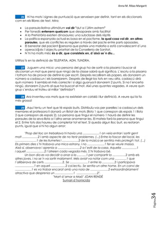 Anna M. Ribas Margarit
Pàgina
34
____26. Hi ha mots i signes de puntuació que serveixen per definir, tant en els diccionaris
com en els llibres de text. Mira:
 La paraula llatina ultimàtum vol dir "dut a l´últim extrem"
 Per fonedís entenem quelcom que desapareix amb facilitat
 A la Prehistòria existien dinosaures: una subclasse dels rèptils
 La política espanyola actual es basa en el pactisme, la qual cosa vol dir, en altres
paraules, que els conflictes es regulen a través del pacte entre parts oposades.
 El benestar del pacient (persona que pateix una malatia o està convalescent d´una
 operació) és l´objectiu prioritari de la Conselleria de Sanitat.
 N´hi ha molts més: és a dir, que consisteix en, d´això se´n diu...
Utilitza´ls en la definició de TELEPATIA, ADN, TUNDRA.
____27. Juguem una mica: una persona del grup ha de sortir a la pissarra i buscar al
diccionari un mot que pensi que ningú de la classe sabrà què significa. L´escriu a la pissarra
i tothom ha de provar de definir-lo per escrit. Després recollirem els papers, els donarem un
número a cadascun i els barrejarem. Després de llegir-los tots en veu alta, cadascú dirà
quin número li sembla el més correcte i si algú guanya li donarem 2 punts. Si no l´encerta
ningú, donarem 2 punts al que ha buscat el mot. Així unes quantes vegades. A veure quin
grup s´enduu el trofeu al millor "definidor"!
____28. Ara inventeu-vos mots que no existeixin en català i llur definició. A veure qui la fa
més grossa!
____29. .Aquí teniu un text que té espais buits. Distribuïu-vos per parelles i a cadascun dels
membres el professora li donarà un llistat de mots (llista 1 que correspon als espais 1 i llista
2 que correspon als espais 2). La persona que tingui el número 1 haurà de definir les
paraules de la seva llista a l´altra sense anomenar-les. El mateix farà la persona que tingui
el 2. Entre tots dos haureu de completar tot el text. Si queda algun lloc buit, es restaran
punts, igual que si hi ha algun error:
"Prop del lloc on treballava hi havia una ....................1 on veia entrar i sortir gent
molt ...................2 i amb aspecte de no tenir problemes. (...) Entre la foscor del local, les
..........................1 de les llumetes i ....................2 de la música se sentiria més protegit i tot. (...)
Els primers dies s´hi trobava una mica estrany, i no .....................1 fer-se veure massa.
Això sí, observava i aprenia a ...........................2 a l´estil de la casa. Aquella ..................1
i aquell ......................2 l´atreien cada vegada més. S´hi trobava bé.
Un bon dia es va decidir a anar a la ...........1 per compartir la ................2 amb els
altres joves, i no se´n va sortir malament. Més aviat va notar com una ..............1 que
l´alliberava de certs ......................2. Se ......................1 entre la ...............2 i participava
.......................1 en aquell ..................2 col.lectiu. Se sentia un altre home. En un canvi de
....................1 es va trobar encarat amb una noia de ......................2 extraordinàriament
atractiva que desprenia un ......................1 .........................2".
"Mort d´amor a Maó" JOAN RENDÉ
Sumari d´homicida
 