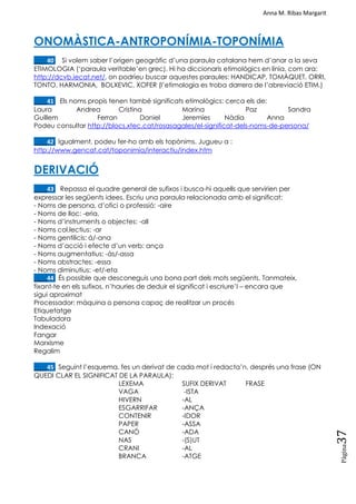 Anna M. Ribas Margarit
Pàgina
37
ONOMÀSTICA-ANTROPONÍMIA-TOPONÍMIA
____40. Si volem saber l‘origen geogràfic d‘una paraula catalana hem d‘anar a la seva
ETIMOLOGIA (‗paraula veritable‘en grec). Hi ha diccionaris etimològics en línia, com ara:
http://dcvb.iecat.net/, on podríeu buscar aquestes paraules: HANDICAP, TOMÀQUET, ORRI,
TONTO, HARMONIA, BOLXEVIC, XOFER (l‘etimologia es troba darrera de l‘abreviació ETIM.)
____41. Els noms propis tenen també significats etimològics: cerca els de:
Laura Andrea Cristina Marina Paz Sandra
Guillem Ferran Daniel Jeremíes Nàdia Anna
Podeu consultar http://blocs.xtec.cat/rosasagales/el-significat-dels-noms-de-persona/
____42. Igualment, podeu fer-ho amb els topònims. Jugueu a :
http://www.gencat.cat/toponimia/interactiu/index.htm
DERIVACIÓ
____43. Repassa el quadre general de sufixos i busca-hi aquells que servirien per
expressar les següents idees. Escriu una paraula relacionada amb el significat:
- Noms de persona, d‘ofici o professió: -aire
- Noms de lloc: -eria,
- Noms d‘instruments o objectes: -all
- Noms col.lectius: -ar
- Noms gentilicis: á/-ana
- Noms d‘acció i efecte d‘un verb: ança
- Noms augmentatius: -às/-assa
- Noms abstractes: -essa
- Noms diminutius: -et/-eta
____44. És possible que desconeguis una bona part dels mots següents. Tanmateix,
fixant-te en els sufixos, n‘hauries de deduir el significat i escriure‘l – encara que
sigui aproximat
Processador: màquina o persona capaç de realitzar un procés
Etiquetatge
Tabuladora
Indexació
Fangar
Marxisme
Regalim
____45. Seguint l‘esquema, fes un derivat de cada mot i redacta‘n, després una frase (ON
QUEDI CLAR EL SIGNIFICAT DE LA PARAULA):
LEXEMA SUFIX DERIVAT FRASE
VAGA -ISTA
HIVERN -AL
ESGARRIFAR -ANÇA
CONTENIR -IDOR
PAPER -ASSA
CANÓ -ADA
NAS -(S)UT
CRANI -AL
BRANCA -ATGE
 