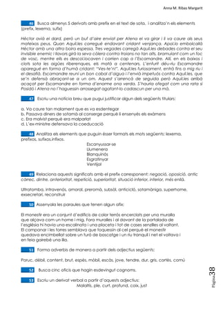 Anna M. Ribas Margarit
Pàgina
38
____46. Busca almenys 5 derivats amb prefix en el text de sota, i analitza‘n els elements
(prefix, lexema, sufix)
Hèctor avià el dard, però un buf d’aire enviat per Atena el va girar i li va caure als seus
mateixos peus. Quan Aquil.les corregué endavant cridant venjança. Apol.lo embolcallà
Hèctor amb una altra boira espessa. Tres vegades carregà Aquil.les debades contra el seu
invisible enemic i llavors girà la seva còlera contra troians no tan alts, bramulant com un foc
de vosc, mentre ells es descol.locaven i corrien cap a l’Escamandre. Allí, en els baixos i
clots sota les aigües riberenques, els matà a centenars. L’enfurit déu-riu Escamandre
aparegué en forma d’humà cridant: “Ves-te’n!”. Aquil.les furiosament, entrà fins a mig riu i
el desafià. Escamandre reuní un bon cabal d’aigua i l’envià impetuós contra Aquil.les, que
se’n defensà abraçant-se a un om. Aquest s’arrencà de seguida però Aquil.les arribà
acaçat per Escamandre en forma d’enorme ona verda. S’hauria ofegat com una rata si
Posidó i Atena no l`haguessin arrossegat agafant-lo cadascun per una mà.
____47. Escriu una notícia breu que pugui justificar algun dels següents titulars:
a. Va caure tan malament que es va esdentegar
b. Passava diners de sotamà al conserge perquè li ensenyés els exàmens
c. Era malvist perquè era malparlat
d. L‘ex-ministre defensava la coeducació
____48. Analitza els elements que puguin ésser formats els mots següents: lexema,
prefixos, sufixos,infixos.
Escanyussar-se
Llumenera
Blanquinós
Esgratinyar
Ventijol
____49. Relaciona aquests significats amb el prefix corresponent: negació, oposició, antic
càrrec, dintre, anterioritat, repetició, superioritat, situació inferior, inferior, més enllà.
Ultratomba, intravenós, amoral, preromà, subsòl, anticicló, sotamàniga, superhome,
exsecretari, reconstruir
____50. Assenyala les paraules que tenen algun afix:
El monestir era un conjunt d‘edificis de color terrós encerclats per una muralla
que alçava com un home i mig. Fora muralles i al davant de la portalada de
l‘església hi havia una escalinata i una placeta i tot de cases senzilles al voltant.
El campanar i les torres semblava que toquessin al cel perquè el monestir
quedava encimbellat sobre un turó de boscatge i un riu tranquil i net el voltava i
en feia gairebé una illa.
____51. Forma adverbis de manera a partir dels adjectius següents:
Poruc, dèbil, content, brut, espès, mòbil, escàs, jove, tendre, dur, gris, cortès, comú
____52. Busca cinc oficis que hagin esdevingut cognoms.
____53. Escriu un derivat verbal a partir d‘aquests adjectius:
Malaltís, ple, curt, profund, coix, just
 