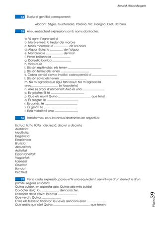 Anna M. Ribas Margarit
Pàgina
39
____54. Escriu el gentilici corresponent:
Alacant, Sitges, Guatemala, Polònia, Vic, Hongria, Olot, Ucraïna
____55. Aneu redactant expressions amb noms abstractes:
a. Vi agre: l’agror del vi
b. Marbre fred: la fredor del marbre
c. Noies morenes: la .................. de les noies
d. Aigua tèbia: la ................ de l’aigua
e. Mar blau: la ..................... del mar
f. Perles brillants: la .......................
g. Donzella bonica .......................
h. Vida dura
i. Ells són esplèndids: ells tenen .........................................
j. Ells són ferms: ells tenen ...................................
k. Cobra pensió com a invàlid: cobra pensió d‘...............................
l. Ells són savis: ells tenen .................................
m. No m‘agrada que sigui tan tossut: No m‘agrada la
seva................................. (o tossuderia)
n. Això és propi d‘un beneit: Això és una ...........................
o. És golafre: Ell té .........................................
p. Que ets murri! Quina ........................................ que tens!
q. És alegre: Té .......................................
r. És cortès: té ........................................
s. És gelós: Te ........................................
t. Està malalt: té una .............................
____56. Transformeu els substantius abstractes en adjectius:
Licitud: lícit o lícita ; discreció: discret o discreta
Audàcia:
Modèstia:
Elegància:
Eloqüència
Brutícia
Absurditats
Activitat
Espontaneïtat:
Vaguetat:
Falsedat
Crueltat
Bondat
Rectitud
____57. Per a cada expressió, poseu-n‘hi una equivalent, servint-vos d‘un derivat o d‘un
primitiu segons els casos:
Quina buidor, en aquesta sala: Quina sala més buida!
Caràcter dolç: la ....................... del caràcter.
La foscor de la cova: la cova ........................
Que verd! : Quina ........................
Entre ells hi havia tibantor: les seves relacions eren ........................
Que ardits que són! Quina ............................................. que tenen!
 