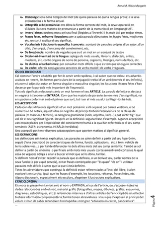 Anna M. Ribas Margarit
Pàgina
4
 Etimològic: ens dóna l'origen del mot (de quina paraula de quina llengua prové) i la seva
evolució fins a la forma actual.
 Ortogràfic o de pronúncia: ens dóna la forma correcta del mót, la seva separació en
síl.labes i la seva manera de pronunciar a partir de la transcripció en llenguatge AFI.
 Invers i rimes: ordena mots pel seu final (llegides a l'inrevés) i és molt útil per trobar rimes.
 Frases fetes, refranys i locucions: per a cada paraula dóna totes les frases fetes, modismes
etc. on surt i explica el seu significat.
 Vocabularis i diccionaris específics i concrets : conjunt de paraules pròpies d'un autor, d'un
ofici, d'un argot, d’un camp del coneixement, etc.
 De freqüència: nombre de vegades que surt un mot en un conjunt de textos
 Diccionari-inventari de la llengua: aplega els mots usuals, litrearis, dialectals, antics,
moderns, etc. conté orígens de noms de persona, cognoms, llinatges, noms de llocs, etc.
 De dubtes o barbarismes: per consultar mots difícils o que es tem que no siguin correctes
 De verbs: ofereix conjugacions senceres de verbs model i de verbs irregulars.
ÚS DEL DICCIONARI
Cal dominar l’ordre alfabètic per fer-lo servir amb rapidesa, i cal saber que no inclou: els adverbis
acabats en –ment, les formes particulars de la conjugació vrebal d’un verb (només el seu infinitiu),
els noms i adjectius estan en forma singular o masculina singular; les locucions i frases fetes s’han
decercar per la paraula més important de l’expressió.
Tots els significats relacionats amb un mot formen el seu ARTICLE. La paraula definida es destaca
en negreta i s’anomena ENTRADA. Com que les majoria de paraules tenen més d’un significat, no
ens podem conformar amb el primer que surt, tot i ser el més usual, i cal llegir-los bé tots.
LES ACCEPCIONS
Cadascun dels diferents significats d’un mot polisèmic està separat per barres verticals, o bé
números o bé lletres, aquests dos en negreta. Al principi trobem l’abreviatura de la classe de
paraula (m masculí, f femení), la categoria gramatical (nom, adjectiu, verb…) i pot sortir ‘fig.’ que
vol dir el seu significat figurat. Després ve la definició i alguna frase d’exemple. Algunes accepcions
van encapçalades per l’especialitat del coneixement humà a la qual fan referència o el seu camp
semàntic (ASTR: astronomia, HERÀLD: heràldica)
Una accepció pot tenir diverses subaccepcions que aporten matisos al significat general.
LES DEFINICIONS
Les definicions són textos explicatius. Les paraules se solen definir a partir del seu hiperònim,
seguit d’una descripció de característiques de forma, funció, aplicacions, etc. ( tren: vehicle de
terra sobre vies…), per tal de diferenciar-lo dels altres mots del seu camp semàntic. També se sol
definir a partir de sinònims o perífrasis amb mots més usuals (cortesament=amb cortesia), la qual
cosa de vegades obliga a anar a buscar el mot que se’ns dóna, també.
Si definim hem d’evitar: repetir la paraula que es defineix, o un derivat seu, parlar només de la
seva funció (o per a què serveix), evitar frases començades per “és quan” “és on” i utilitzar
paraules més difícils i cultes que la que s’està definint.
Totes les abreviatures que contingui la definició estan referenciades a l’inici del llibre, i solen
escriure’s en cursiva, igual que les frases d’exemple, les locucions, refranys, frases fetes, etc.
Alguns diccionaris, especialment els escolars, afegeixen il.lustracions explicatives.
L’ENCICLOPÈDIA
Els mots es presenten també amb el nom o ENTRADA, el cos de l’article, on s’exposen totes les
dades relacionades amb el mot, material gràfic (fotografies, mapes, dibuixos, gràfics, esquemes,
diagrames, estadístiques, etc.) i referències internes a d’altres articles de l’enciclopèdia on el lector
trobarà informació complementària.També tenen abreviatures i claus que s’exposen al principi del
volum i s’han de saber reconèixer.Enciclopèdia= mot grec “educació en cercle, panoràmica”.
...
 