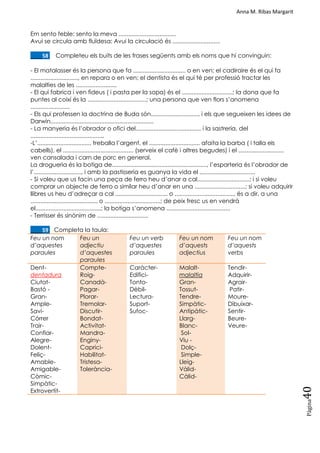Anna M. Ribas Margarit
Pàgina
40
Em sento feble: sento la meva ...................................
Avui se circula amb fluïdesa: Avui la circulació és .............................
____58. Completeu els buits de les frases següents amb els noms que hi convinguin:
- El matalasser és la persona que fa ................................ o en ven; el cadiraire és el qui fa
............................., en repara o en ven; el dentista és el qui té per professió tractar les
malalties de les .........................
- El qui fabrica i ven fideus ( i pasta per la sopa) és el ...............................; la dona que fa
puntes al coixí és la ....................................; una persona que ven flors s‘anomena
........................
- Els qui professen la doctrina de Buda són............................., i els que segueixen les idees de
Darwin,..............................................................
- La manyeria és l‘obrador o ofici del........................................ i la sastreria, del
.............................................
-L‘................................. treballa l‘argent, el ............................... afaita la barba ( i talla els
cabells), el ........................................... (serveix el cafè i altres begudes) i el ............................
ven cansalada i carn de porc en general.
La drogueria és la botiga de.........................................................., l‘esparteria és l‘obrador de
l‘............................., i amb la pastisseria es guanya la vida el ..................................
- Si voleu que us facin una peça de ferro heu d‘anar a cal................................; i si voleu
comprar un objecte de ferro o similar heu d‘anar en una ...............................; si voleu adquirir
llibres us heu d‘adreçar a cal ................................ o ...................................., és a dir, a una
......................................... o ..................................; de peix fresc us en vendrà
el........................................; la botiga s‘anomena .......................................
- Terrisser és sinònim de ...............................
____59. Completa la taula:
Feu un nom
d’aquestes
paraules
Feu un
adjectiu
d’aquestes
paraules
Feu un verb
d’aquestes
paraules
Feu un nom
d’aquests
adjectius
Feu un nom
d’aquests
verbs
Dent-
dentadura
Ciutat-
Bastó -
Gran-
Ample-
Savi-
Córrer
Trair-
Confiar-
Alegre-
Dolent-
Feliç-
Amable-
Amigable-
Còmic-
Simpàtic-
Extrovertit-
Compte-
Roig-
Canadà-
Pagar-
Plorar-
Tremolar-
Discutir-
Bondat-
Activitat-
Mandra-
Enginy-
Caprici-
Habilitat-
Tristesa-
Tolerància-
Caràcter-
Edifici-
Tonto-
Dèbil-
Lectura-
Suport-
Sufoc-
Malalt-
malaltia
Gran-
Tossut-
Tendre-
Simpàtic-
Antipàtic-
Llarg-
Blanc-
Sol-
Viu -
Dolç-
Simple-
Lleig-
Vàlid-
Càlid-
Tendir-
Adquirir-
Agrair-
Patir-
Moure-
Dibuixar-
Sentir-
Beure-
Veure-
 