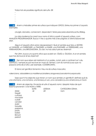 Anna M. Ribas Margarit
Pàgina
44
Troba tots els possibles significats del sufix -ER
-
-
-
-
-
____69. Anem a treballar primer els sufixos que indiquen OFICIS. Extreu-los primer d´aquests
exemples:
cirurgià, dansaire, comerciant, dependent, ferrer,pescador,ebenista,actriu,filòleg.
La vida moderna ha creat nous noms d´oficis a partir d´aquests sufixos, com
ANALISTA PROGRAMADOR. Busca´n tres o quatre més a les pàgines d´oferta laboral del
diari.
Alguns d´aquests oficis estan desapareixent. Què et sembla que feia un BOTER,
un VAQUER, un CARBONER, un TIMONER, un RAIER, una PUNTAIRE, un TERRISSAIRE, una
VEREMADORA, una BRODADORA...És clar, ho has sabut pel seu lexema!!
Per últim, busca uns quants oficis que acabin en -ÒLEG o -ÒLOGA. A on et sembla
que has de buscar el seu lexema?
____70. Del nom que reben els habitants d´un poble, ciutat, país o continent se´n diu
GENTILICI, i sempre es pot escriure en masculí i femení, com és normal (cosa que no
passava amb els d´ofici, per exemple, COMERCIANT).
Et dono set gentilicis femenins i treu-ne els sufixos masculins:
valenciana, sabadellenca,madrilenya,brasilera,aragonesa,barcelonina,espanyola.
Saps que hi ha objectes que tenen un nom que sembla un gentilici?: defineix què és
una otomana, una romana, una lionesa,un suís ,una canadenca,una americana,un havà
____71. Anem als objectes. Encercla el sufix d´aquests noms i després troba de quin
lexema provenen i si és NOM o VERB.
SUFIX LEXEMA CATEGORIA GRAM.
didal -al dit nom
fregall
cuirassa
mocador
cubell
cendrer
xiulet
forquilla
paperina
pastís
baldó
llençol
pebrot
 