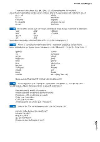 Anna M. Ribas Margarit
Pàgina
46
T´han sortit els sufixos -AR, -ER, -ERA, -ISSA? Doncs ho has fet molt bé.
Aquests animals i altres també viuen en llocs diferents, quins serien els habitants de...?
el corral el niu
la cort el cobert
l´estable la pleta
la crisàlide el clos o tancat
el rusc la cleda
____79. Hi ha altres sufixos que serveixen per indicar llocs. Busca´n un nom d´exemple:
-ALL -ANT -ÀRIUM
-ARI -AT -DOR/A
-ELL/A -ERIA -Í
-IA -ORI
(pensa en noms de mobles,establiments, parts del paisatge,etc.)
____80. Anem a complicar una mica el tema i treballem adjectius, verbs i noms.
La majoria dels adjectius provenen de noms i verbs. Quin seria l´adjectiu derivat de...?
gallina sumar
veí amargar
angle dividir
llegenda bullir
estiu plorar
aire demostrar
gegant jove
Maragall trapezi
elegia gel
base Buda
turisme Marx (seguidor de)
Quins sufixos t´han sortit ? Tots han de ser diferents!!!
____81. Hi ha adjectius que s´apliquen a persones propenses a... o objectes amb
tendència a.... Quins correspondrien a aquests exemples?
Persona que té tendència a xerrar:
Persona que té tendència a estar malalta:
Persona que té tendència al neguit:
Color que tira a blau:
Color que tira a verd:
Ara enquadra els sufixos que t´han sortit.
____82. .Més adjectius: els de les persones que fan una acció:
com se´n diu del que es manifesta?
i el que treballa?
el que aprèn?
qui diu mentides?
i l´objecte que extingeix el foc?
 