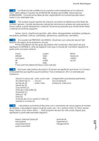 Anna M. Ribas Margarit
Pàgina
49
____91. La influència del castellà ens fa cometre molts barbarismes en la sufixació.
Fixa´t: diem reflexar i hauríem de dir REFLECTIR, florèixer per FLORIR, interrompir per
INTERROMPRE... Consulta el teu llibre de text, especialment la morfosintaxi dels verbs i
troba´n cinc exemples més.
____92. Per acabar aquest apartat de sufixació, recordem la diferència entre flexió de
nombre i gènere, i també desinències verbals (les terminacions pròpies de cada persona i
temps verbal, a partir del lexema) i sufixació. Encercla les paraules que només tenen flexió
o desinència entre les següents:
temes, tracta, classificació,gustatiu, oliós, altres, desagradable, piuladissa, públiques,
excel.lents, partidari, unificar, carnisseries, alimentava, substàncies, normalitat.
____93. Ens queden els PREFIXOS i els INFIXOS. Els primers van col.locats devant del
lexema i els segons entre el lexema i el sufix.
Primer treballarem els tres grups de prefixos més nombrosos. Descobrim els que
signifiquen CONTRARI A, amb els següents mots que tu hauràs de "contrariar",separant el
prefix amb una barra vertical:
moral
alfabet
conceptiu
dir
fer
culpar
fullar
feliç
mòbil
lògic
lletrat
resolució
violent
acció
T´han sortit tots diferents? Doncs està molt bé!
____94. Ara anem pels prefixos de posició. Et donem els significats que tenen i un número
entre parèntesi que significa quants prefixos t´has d´empescar. Ah! I un exemple per
cadascun:
-Davant o abans (3) : ante- avant- pre- antepenúltim,avantpassat,prehistòria.
-Al voltant de (1) : circum- circumval.lació.
-Al mig de (2) : entre- inter- entreacte intercanvi.
-Dintre de (2)
-Cap enfora (1)
-Fora de o més enllà (3)
-Proximitat (1)
-Damunt (3)
-Sota (5)
-A través de o d´un cantó a l´altre (2)
-darrera o a través (3)
____95. . I els prefixos quantitatius? Recorda com s´anomenen els versos segons el nombre
de síl.labes, o els polígons segons el de les cares, etc. i te´n sortiran molts ! tri- tetra- penta-
hexa- hepta- octo- enea- deca- .... Però busquem els que són més usuals. Digues que
signifiquen a partir dels exemples següents:
besavi, bisexual, bisanual
menysprear
mig endormiscat
quasi-unanimitat
semicercle
hipermercat
hipoglucèmia
 