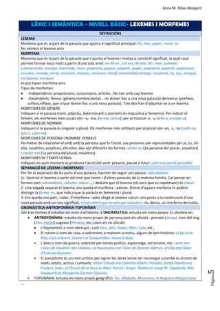 Anna M. Ribas Margarit
Pàgina
5
LÈXIC I SEMÀNTICA - NIVELL BÀSIC- LEXEMES I MORFEMES
DEFINICIONS
LEXEMA
Monema que és la part de la paraula que aporta el significat principal: llit, mar, paper, mirar, ric
No existeix el lexema zero
MORFEMA
Monema que és la part de la paraula que s’ajunta al lexema i matisa o canvia el significat, la qual cosa
permet formar nous mots a partir d'una sola arrel: en-llit-ar , Llit-ets, llit-era, llit-; mar, submarí,
submarinista, marejol, marinada, mars; paperera, papers, paperer, paper, papereria, paperot, paperassa;
mirador, mirada, mirar, mirarem, miraves, mirarien, mirall, emmirallat,miratge; ricament, ric, rics, enriquir,
enriquiran, enriquia
Hi pot haver morfema zero
Tipus de morfemes:
 -Independents: preposicions, conjuncions, articles...No van amb cap lexema
 -Dependents: flexius (gènere,nombre,verbal... no donen lloc a una nova paraula) derivatius (prefixos,
sufixos,infixos, que sí que donen lloc a una nova paraula). Tots dos han d’adjuntar-se a un lexema.
MORFEMES DE GÈNERE
Indiquen si la paraula (nom, adjectiu, determinant o pronom) és masculina o femenina. Per indicar el
femení, els morfemes més usuals són –a, -ina, (re-ina, nen-a); per al masculí -e, -u (arbr-e, europe-u).
MORFEMES DE NOMBRE
Indiquen si la paraula és singular o plural. Els morfemes més utilitzats per al plural són -es, -s, -ns (cadir-es,
bou-s, cami-ns).
MORFEMES DE PERSONA I NOMBRE VERBALS
Permeten de relacionar el verb amb la persona que fa l’acció. Les persones són representades per jo, tu, ell-
ella, nosaltres, vosaltres, ells-elles. Així són diferents les formes cantar-eu (2a persona del plural , vosaltres)
i cantar-em (1a persona del plural, nosaltres)
MORFEMES DE TEMPS VERBAL
Indiquen en quin moment es produeix l’acció del verb: present, passat o futur: cant-ava (acció passada)
SEPARACIÓ DE LEXEMA I MORFEMES
Per fer la separació de les parts d’una paraula, haurem de seguir uns passos: calculadores
1r. Destriar el lexema a partir del mot que tenim i d’altres paraules de la mateixa família. Cal pensar en
formes com calculadores, calcular, càlcul..., i deduïm que el lexema (els sons que es repeteixen) és calcul-.
2. Una vegada separat el lexema, ens queda el morfema –adores. Dintre d’aquest morfema hi podem
distingir la forma -es, que indica que la paraula és femenina i plural.
3. Ens queda una part, –ador, El morfema –ador afegit al lexema calcul– ens porta a la construcció d’una
nova paraula amb un nou significat, «instrument que serveix per calcular»; és, doncs, un morfema derivatiu.
ONOMÀSTICA-ANTROPONÍMIA-TOPONÍMIA
Són tres formes d’estudiar els mots d el’idioma. L’ONOMÀSTICA: estudia els noms propis. Es divideix en:
 ANTROPONÍMIA: estudia els noms propis de persona,tant els oficials : prenom (Josep), nom del mig
(Elvis Aaron) cognom (Presley), etc.) com els no oficials:
 L’hipocorístic o nom abreujat , com Cesc, Biel, Vador, Mari, Lola, etc.,
 El renom o nom de casa, o sobrenom, o malnom o motiu, alguns de ben històrics: el de ca la
Rita, Lluís el borni, Jaume I el Conqueridor, Joana la Boja
 L’àlies o nom de guerra, sobretot per temes polítics, espionatge, terrorisme, etc. Lenin era
l’àlies de Vladímir Ilitx Uliànov, La Pasionaria era l’àlies de Dolores Ibárruri, el Che era l’àlies
d’Ernesto Guevara
 El pseudònim és un nom artístic per signar les obres sense ser reconegut o també és el nom de
molts actors, actrius i cantants: Víctor Català era Caterina Albert i Paradís, Serafí Pitarra era
Frederic Soler, el Chaval de la Peca és Marc Parrot i Sergio Dalma és Josep M. Capdevila, Rita
Hayworth és Margarita Carmen Cansino.
 TOPONÍMIA: estudia els noms propis geogràfics: Vic, Altafulla, Montseny, la Noguera Ribagorçana
...
 