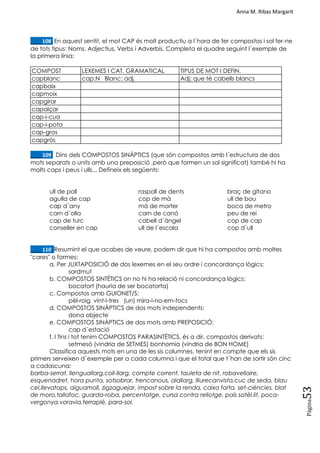 Anna M. Ribas Margarit
Pàgina
53
____108. En aquest sentit, el mot CAP és molt productiu a l´hora de fer compostos i sol fer-ne
de tots tipus: Noms, Adjectius, Verbs i Adverbis. Completa el quadre seguint l´exemple de
la primera línia:
COMPOST LEXEMES I CAT. GRAMATICAL TIPUS DE MOT I DEFIN.
capblanc cap:N Blanc: adj. Adj: que té cabells blancs
capbaix
capmoix
capgirar
capalçar
cap-i-cua
cap-i-pota
cap-gros
capgròs
____109. Dins dels COMPOSTOS SINÀPTICS (que són compostos amb l´estructura de dos
mots separats o units amb una preposició ,però que formen un sol significat) també hi ha
molts caps i peus i ulls... Defineix els següents:
ull de poll
agulla de cap
cap d´any
carn d´olla
cap de turc
conseller en cap
raspall de dents
cop de mà
mà de morter
carn de canó
cabell d´àngel
ull de l´escala
braç de gitano
ull de bou
boca de metro
peu de rei
cop de cap
cop d´ull
____110. Resumint el que acabes de veure, podem dir que hi ha compostos amb moltes
"cares" o formes:
a. Per JUXTAPOSICIÓ de dos lexemes en el seu ordre i concordança lògics:
sordmut
b. COMPOSTOS SINTÈTICS on no hi ha relació ni concordança lògics:
bocatort (hauria de ser bocatorta)
c. Compostos amb GUIONET/S:
pèl-roig vint-i-tres (un) mira-i-no-em-tocs
d. COMPOSTOS SINÀPTICS de dos mots independents:
dona objecte
e. COMPOSTOS SINÀPTICS de dos mots amb PREPOSICIÓ:
cap d´estació
f. I fins i tot tenim COMPOSTOS PARASINTÈTICS, és a dir, compostos derivats:
setmesó (vindria de SETMES) bonhomia (vindria de BON HOME)
Classifica aquests mots en una de les sis columnes, tenint en compte que els sis
primers serveixen d´exemple per a cada columna i que el total que t´han de sortir són cinc
a cadascuna:
barba-serrat, llenguallarg,coll-llarg, compte corrent, tauleta de nit, robavellaire,
esquenadret, hora punta, sotsobrar, trencanous, alallarg, lliurecanvista,cuc de seda, blau
cel,llevataps, aiguamoll, zigzaguejar, impost sobre la renda, caixa forta, set-ciències, blat
de moro,tallafoc, guarda-roba, percentatge, cursa contra rellotge, país satèl.lit, poca-
vergonya,voravia,terraplè, para-sol.
 