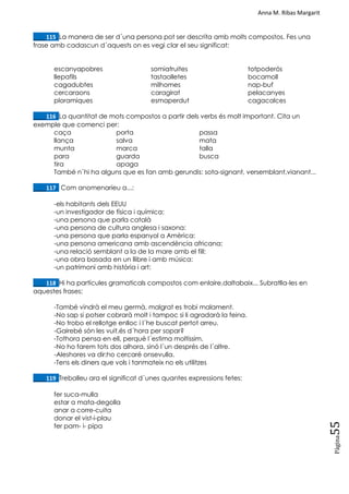 Anna M. Ribas Margarit
Pàgina
55
____115. La manera de ser d´una persona pot ser descrita amb molts compostos. Fes una
frase amb cadascun d´aquests on es vegi clar el seu significat:
escanyapobres
llepafils
cagadubtes
cercaraons
ploramiques
somiatruites
tastaolletes
milhomes
caragirat
esmaperdut
totpoderós
bocamoll
nap-buf
pelacanyes
cagacalces
____116. La quantitat de mots compostos a partir dels verbs és molt important. Cita un
exemple que comenci per:
caça porta passa
llança salva mata
munta marca talla
para guarda busca
tira apaga
També n´hi ha alguns que es fan amb gerundis: sota-signant, versemblant,vianant...
____117. Com anomenaríeu a...:
-els habitants dels EEUU
-un investigador de física i química:
-una persona que parla català
-una persona de cultura anglesa i saxona:
-una persona que parla espanyol a Amèrica:
-una persona americana amb ascendència africana:
-una relació semblant a la de la mare amb el fill:
-una obra basada en un llibre i amb música:
-un patrimoni amb història i art:
____118. Hi ha partícules gramaticals compostos com enlaire,daltabaix... Subratlla-les en
aquestes frases:
-També vindrà el meu germà, malgrat es trobi malament.
-No sap si potser cobrarà molt i tampoc si li agradarà la feina.
-No trobo el rellotge enlloc i l´he buscat pertot arreu.
-Gairebé són les vuit,és d´hora per sopar?
-Tothora pensa en ell, perquè l´estima moltíssim.
-No ho farem tots dos alhora, sinó l´un després de l´altre.
-Aleshores va dir:ho cercaré onsevulla.
-Tens els diners que vols i tanmateix no els utilitzes
____119. Treballeu ara el significat d´unes quantes expressions fetes:
fer suca-mulla
estar a mata-degolla
anar a corre-cuita
donar el vist-i-plau
fer pam- i- pipa
 