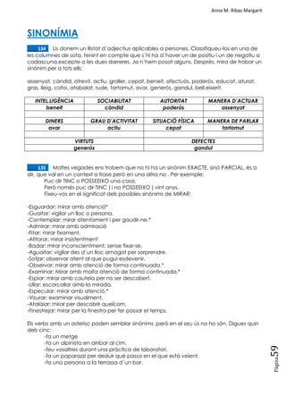 Anna M. Ribas Margarit
Pàgina
59
SINONÍMIA
____134. Us donem un llistat d´adjectius aplicables a persones. Classifiqueu-los en una de
les columnes de sota, tenint en compte que s´hi ha d´haver un de positiu i un de negatiu a
cadascuna,excepte a les dues darreres. Ja n‘hem posat alguns. Després, mira de trobar un
sinònim per a tots ells:
assenyat, càndid, atrevit, actiu, groller, cepat, beneit, afectuós, poderós, educat, aturat,
gras, lleig, cofoi, atabalat, rude, tartamut, avar, generós, gandul, bell,eixerit.
INTEL.LIGÈNCIA SOCIABILITAT AUTORITAT MANERA D’ACTUAR
beneit càndid poderós assenyat
DINERS GRAU D’ACTIVITAT SITUACIÓ FÍSICA MANERA DE PARLAR
avar actiu cepat tartamut
VIRTUTS DEFECTES
generós gandul
____135. Moltes vegades ens trobem que no hi ha un sinònim EXACTE, sinó PARCIAL, és a
dir, que val en un context o frase però en una altra no . Per exemple:
Puc dir TINC o POSSEEIXO una casa.
Però només puc dir TINC ( i no POSSEEIXO ) vint anys.
Fixeu-vos en el significat dels possibles sinònims de MIRAR:
-Esguardar: mirar amb atenció*
-Guaitar: vigilar un lloc o persona.
-Contemplar: mirar atentament i per gaudir-ne.*
-Admirar: mirar amb admiració
-Fitar: mirar fixament.
-Afitorar: mirar insistentment
-Badar: mirar inconscientment, sense fixar-se.
-Aguaitar: vigilar des d´un lloc amagat per sorprendre.
-Sotjar: observar atent al que pugui esdevenir.
-Observar: mirar amb atenció de forma continuada.*
-Examinar: Mirar amb molta atenció de forma continuada.*
-Espiar: mirar amb cautela per no ser descobert.
-Ullar: escorcollar amb la mirada.
-Especular: mirar amb atenció.*
-Visurar: examinar visualment.
-Atalaiar: mirar per descobrir quelcom.
-Finestrejar: mirar per la finestra per fer passar el temps.
Els verbs amb un asterisc poden semblar sinònims ,però en el seu ús no ho són. Digues quin
dels cinc:
-fa un metge
-fa un alpinista en arribar al cim.
-feu vosaltres durant una pràctica de laboratori.
-fa un paparazzi per deduir què passa en el que està veient.
-fa una persona a la terrassa d´un bar.
 