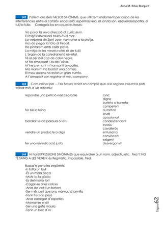 Anna M. Ribas Margarit
Pàgina
62
____142. Parlem ara dels FALSOS SINÒNIMS, que utilitzem malament per culpa de les
interferències entre el català i el castellà: espelma/vela, el son/la son, esquena/espatlla, el
full/la fulla. Corregeix-los en aquestes frases:
Va posar la seva direcció al currículum.
El mitjà natural del tauró és el mar.
La verbena de Sant Joan vam anar a la platja.
Has de pegar la foto al treball.
Ho pintarem amb color pastís.
La mitja de les meves notes és de 6,65
L´òrgan de la catedral està rovellat.
Té el pèl del cap de color negre.
M´he empassat l´os de l´oliva.
M´he cremat i m´han sortit ampolles.
Ma mare m´ha bordat una camisa.
El meu ascens ha estat un gran trumfo.
A l´aeroport van registrar el meu company.
____143. . Com cal ser per ... Fes fletxes tenint en compte que a la segona columna pots
trobar més d´un adjectiu:
repondre una petició inacceptable cínic
digne
burleta o burxeta
competent
fer bé la feina autoritari
cruel
apassionat
barallar-se de paraula o fets condescendent
evasiu
cavallerós
vendre un producte a algú entusiasta
convincent
exigent
fer una reivindicació justa desvergonyit
____144. Hi ha EXPRESSIONS SINÒNIMES que equivalen a un nom, adjectiu,etc. Fixa´t: NO
TÉ SANG A LES VENEN: és flegmàtic, impassible, fred.
Busca´n per a les següents:
-Li falta un bull
-És un mala peça
-Muts i a la gàbia
-És del morro fort
-Cagar-se a les calces
-Anar de vint-i-un botons
-Ser més curt que una màniga d´armilla
-Tenir fred de peus
-Anar carregat d´espatlles
-Mamar-se el dit
-Ser una gata maula
-Tenir un bec d´or
 