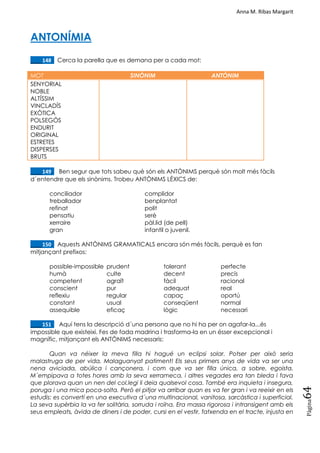 Anna M. Ribas Margarit
Pàgina
64
ANTONÍMIA
____148. Cerca la parella que es demana per a cada mot:
MOT SINÒNIM ANTÒNIM
SENYORIAL
NOBLE
ALTÍSSIM
VINCLADÍS
EXÒTICA
POLSEGÓS
ENDURIT
ORIGINAL
ESTRETES
DISPERSES
BRUTS
____149. Ben segur que tots sabeu què són els ANTÒNIMS perquè són molt més fàcils
d´entendre que els sinònims. Trobeu ANTÒNIMS LÈXICS de:
conciliador complidor
treballador benplantat
refinat polit
pensatiu serè
xerraire pàl.lid (de pell)
gran infantil o juvenil.
____150. Aquests ANTÒNIMS GRAMATICALS encara són més fàcils, perquè es fan
mitjançant prefixos:
possible-impossible prudent tolerant perfecte
humà culte decent precís
competent agraït fàcil racional
conscient pur adequat real
reflexiu regular capaç oportú
constant usual conseqüent normal
assequible eficaç lògic necessari
____151. Aquí tens la descripció d´una persona que no hi ha per on agafar-la...és
impossible que existeixi. Fes de fada madrina i trasforma-la en un ésser excepcional i
magnífic, mitjançant els ANTÒNIMS necessaris:
Quan va néixer la meva filla hi hagué un eclipsi solar. Potser per això seria
malastruga de per vida. Malaguanyat patiment! Els seus primers anys de vida va ser una
nena aviciada, abúlica i cançonera, i com que va ser filla única, a sobre, egoista.
M´empipava a totes hores amb la seva xerrameca, i altres vegades era tan bleda i fava
que plorava quan un nen del col.legi li deia qualsevol cosa. També era inquieta i insegura,
poruga i una mica poca-solta. Però el pitjor va arribar quan es va fer gran i va reeixir en els
estudis: es convertí en una executiva d´una multinacional, vanitosa, sarcàstica i superficial.
La seva supèrbia la va fer solitària, sorruda i roïna. Era massa rigorosa i intransigent amb els
seus empleats, àvida de diners i de poder, cursi en el vestir, fatxenda en el tracte, injusta en
 
