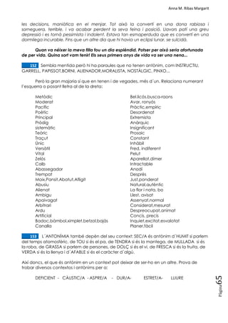 Anna M. Ribas Margarit
Pàgina
65
les decisions, maniàtica en el menjar. Tot això la convertí en una dona rabiosa i
sorneguera, terrible, i va acabar perdent la seva feina i posició. Llavors patí una greu
depressió i es tornà pessimista i indolent. Estava tan esmaperduda que es convertí en una
dormilega incurable. Fins que un altre dia que hi havia un eclipsi lunar, se suïcidà.
Quan va néixer la meva filla fou un dia esplèndid. Potser per això seria afortunada
de per vida. Quina sort vam tenir! Els seus primers anys de vida va ser una nena...
____152. Sembla mentida però hi ha paraules que no tenen antònim, com INSTRUCTIU,
GARRELL, PAPISSOT,BORNI, ALIENADOR,MORALISTA, NOSTÀLGIC, PINXO...
Però la gran majoria sí que en tenen i de vegades, més d´un. Relaciona numerant
l‘esquerra o posant lletra al de la dreta:
Metòdic Bel.licós,busca-raons
Moderat Avar, ronyós
Pacífic Pràctic,empíric
Poètic Desordenat
Principal Extremista
Pròdig Anàrquic
sistemàtic Insignificant
Teòric Prosaic
Traçut Constant
Únic Inhàbil
Versàtil Fred, indiferent
Vital Pelut
Zelós Aparellat,dímer
Calb Intractable
Abassegador Anodí
Trempat Desprès
Moix,Pansit,Abatut,Afligit Just,ponderat
Abusiu Natural,autèntic
Alienat La flor i nata, bo
Ambigu Llest, avisat
Apaivagat Assenyat,normal
Arbitrari Considerat,mesurat
Ardu Despreocupat,animat
Artificial Concís, precís
Badoc,bàmbol,ximplet,betzol,bajàs Inquiet,excitat,esvalotat
Canalla Planer,fàcil
____153. L´ANTONÍMIA també depèn del seu context: SEC/A és antònim d´HUMIT si parlem
del temps atomosfèric, de TOU si és el pa, de TENDRA si és la mantega, de MULLADA si és
la roba, de GRASSA si parlem de persones, de DOLÇ si és el vi, de FRESCA si és la fruita, de
VERDA si és la llenya i d´AFABLE si és el caràcter d´algú.
Així doncs, el que és antònim en un context pot deixar de ser-ho en un altre. Prova de
trobar diversos contextos i antònims per a:
DEFICIENT - CÀUSTIC/A - ASPRE/A - DUR/A- ESTRET/A- LLIURE
 