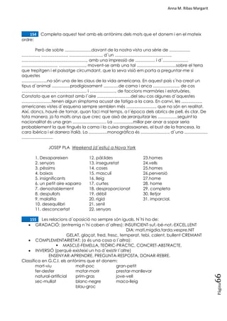 Anna M. Ribas Margarit
Pàgina
66
____154. Completa aquest text amb els antònims dels mots que et donem i en el mateix
ordre:
Però de sobte .......................davant de la nostra vista una sèrie de ..................
..............., ......................, ............................, d´un ................................................,
........................................................, amb una impressió de ................. i d´......................
.............................., ......................., movent-se amb una tal ..................................sobre el terra
que trepitgen i el paisatge circumdant, que la seva visió em porta a preguntar-me si
aquestes
......................no són una de les claus de la vida americana. En aquest país s´ha creat un
tipus d´animal ................prodigiosament .............de cama i anca ......................, de cos
............................., ......................... i ......................, de faccions marmòries i estatuàries.
Constato que en contrast amb l´aire .............................del seu cos algunes d´aquestes
..........................tenen algun símptoma acusat de fatiga a la cara. En canvi, les ..................
americanes vistes d´esquena sempre semblen més ........................., que no són en realitat.
Així, doncs, hauré de tornar, quan faci mal temps, a l´època dels abrics de pell, és clar. De
tota manera, ja fa molts anys que crec que això de jerarquitzar les .................seguint la
nacionalitat és una gran ............................. La .................millor per anar a sopar seria
probablement la que tingués la cama i la cuixa anglosaxones, el bust de la francesa, la
cara ibèrica i el darrera italià. La ................monogràfica és ........................, d´una ....................
...........................
JOSEP PLA Weekend (d´estiu) a Nova York
1. Desapareixen 12. pàl.lides 23.homes
2. senyors 13. inseguretat 24.vells
3. pèssims 14. coses 25.homes
4. baixos 15. masculí 26.perversió
5. insignificants 16. lleig 27.home
6. un petit aire xaparro 17. curtes 28. home
7. denostablement 18. desproporcionat 29. completa
8. despullats 19. dèbil 30. lletjor
9. malaltia 20. rígid 31. imparcial.
10. desequilibri 21. senil
11. desconcertat 22. senyors
____155. Les relacions d´oposició no sempre són iguals. N´hi ha de:
 GRADACIÓ: (entremig n´hi caben d´altres): INSUFICIENT-suf.-bé-not.-EXCEL.LENT
DIA: matí,migdia,tarda,vespre,NIT
GELAT, glaçat, fred, fresc, temperat, tebi, calent, bullent CREMANT
 COMPLEMENTARIETAT: (o és una cosa o l´altra):
 MASCLE-FEMELLA, TEÒRIC-PRÀCTIC, CONCRET-ABSTRACTE.
 INVERSIÓ (perquè existeixi un ha d´existir l´altre)
ENSENYAR-APRENDRE, PREGUNTA-RESPOSTA, DONAR-REBRE.
Classifica en G,C,I. els antònims que et donem:
mort-viu molt-poc gran-petit
fer-desfer matar-morir prestar-manllevar
natural-artificial prim-gras jove-vell
sec-mullat blanc-negre maco-lleig
blau-groc
 