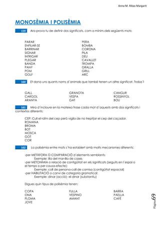 Anna M. Ribas Margarit
Pàgina
69
MONOSÈMIA I POLISÈMIA
____159. Ara prova tu de definir dos significats, com a mínim,dels següents mots:
PARAR PERA
ENFILAR-SE BOMBA
BARRINAR CORONA
SIGNAR PILA
INTRIGAR DEU
PLEGAR CAVALLET
BANDA TROMPA
PANY GRALLA
POM GRILL
GOLF ARC
____160. Et dono uns quants noms d´animals que també tenen un altre significat. Troba´l
GALL
CARGOL
ARANYA
GRANOTA
VESPA
GAT
CANGUR
ROSSINYOL
BOU
____161. Mira d´incloure en la mateixa frase cada mot d´aquests amb dos significats i
contextos diferents:
CEP: Cull el raïm del cep però vigila de no trepitjar el cep del caçador.
ROMANA
BROMA
BOT
MOSCA
GOT
COR
____162. La polisèmia entre mots s´ha establert amb molts mecanismes diferents:
-per METÀFORA O COMPARACIÓ d´elements semblants:
Exemple: illa del mar-illa de cases
-per METONÍMIA o relació de contigüitat en els significats (seguits en l´espai o
el temps o per causa-efecte):
Exemple: coll de persona-coll de camisa (contigüitat espacial)
-per HABILITACIÓ o canvi de categoria gramatical:
Exemple: dinar (acció)- el dinar (substantiu)
Digues quin tipus de polisèmia tenen:
COPA
ONA
PLOMA
JOVE
FULLA
VESPINO
AMANT
BARRA
PAELLA
CAFÈ
 