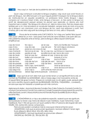 Anna M. Ribas Margarit
Pàgina
70
____163. Heus aquí un text ple de la polisèmia del mot LLENGUA:
Quan vaig començar a estudiar la llengua anglesa, vaig veure que aviat treuria un
pam de llengua...tan difícil era per a mi que hagués preferit mossegar-me la llengua abans
de matricular-me en aquella acadèmia. La professora tenia molta llengua i algun
company se´n burlava fluixet d´ella, amb llengua d´escurçó. Jo feia petar la llengua en
sentit de desaprovació perquè sempre he pensat que aprendre un idioma era molt
important per a viatjar: "Qui llengua té a Roma va", deia la meva àvia. Però les classes eren
terribles per a mi i mai recordava el vocabulari treballat...sempre tenia els mots a la punta
de la llengua i em cremaven com una llengua de foc, però mai arribaven a sortir. Tant
d´esforç per a res! Mai vaig sortir de la llengua de terra on vivia, allà a l´Empordà.
____164. Prova de fer el mateix amb CAP O BOCA. Te´n faig una "petita" llista (quant
més usual i utilitzat és un mot -i això passa molt amb els noms familiars o de parts del cos-
més polisèmia adquireix amb el temps, però la llengua utilitza aquest sistema per
simplificar-se)
cap de núvol fer cap a ser el cap tenir una família de 7 boques
cap d´any cop de cap cap de suro fer venir aigua a la boca
cap de mort posar-se una cosa al cap boca de metro
cap d´estació trencar-se el cap fer un cap nou qui té boca s´equivoca
cap de corda perdre el cap escalfar-se el cap boca de cova
cap de taula tenir el cap dur abaixar el cap a boca de canó
cap de turc ballar una cosa pel cap boques d´un riu
cap de família cap buit cap d´ase boca d´infern
cap de trons cap ple de fum cap ple de vent boca d´or
cap de pardals cap calent cap de ferro bocamoll
cap de carbassa tants caps, tants barrets anar-se de la boca
cap de Creus cap de bestiar cap ni un anar de boca en boca
cap (algun/a) anar cap a sortir amb les mans al cap
de bocaterrosa deixar algú amb la paraula a la boca
____165. Saps quin és el nom dels mots que només tenen un sol significat? Doncs bé, el
contrari de POLISÈMIC és MONOSÈMIC. Mira si trobes algun mot monosèmic entre els
d´aquest llistat de grups humans. Tingues en compte que no són gaire usuals ,perquè solen
ser noms científics (quants significats de BRÀNQUIES, ENCEFAL, PAQUIDERM... coneixes?),
encara que aquí en trobaràs un parell que són més comuns:
Aglomeració,Aplec, Associació,Banda,Canalla,Clan,Colla,Col.lectiu,Comissió,Comitè,Co-
munitat,Concentració,Concili,Concurrència,Consell,Cooperativa,Equip,Esbart,Escamot,Fa
mília,Gentada,Jovent,,Massa,Multitud,Munió,Patrulla,Piquet,Quadrilla,Quòrum,Raça,
Societat,Tribu.
____166. L´HOMONÍMIA és un tipus de polisèmia específic: esdevé quan els significats
de la paraula no tenen cap mena de relació ni per metàfora, ni per metonímia, ni per
habilitació. Fixa´t: VEU (el que ens surt quan parlem)-VEU ( 3ª persona del singular del verb
VEURE). SOL (astre)-SOL (sense companyia)...
Però encara podem complicar més la cosa quan intervé el factor sonor:
-HOMÒFONS: mots que es pronuncien igual però s´escriuen diferent i tenen signi-
ficats diferents: BELLS-VELLS, SOL-SÒL, BALL-VALL
-HOMÒGRAFS: s´escriuen igual però es pronuncien diferent :
ENCENS [e]- ENCENS- [E] , SEU-[e] SEU -[E]
 