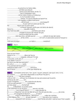 Anna M. Ribas Margarit
Pàgina
74
............................la pràctica ho faràs millor.
..............................sembla que plourà
...............................penso que serà festa, el dia 12.
.................................tren hi arribaríem tard
............................vist la Volta Ciclista a Catalunya
.................................tu no hi podem anar
..................................arribar, ve veure el lladre escapant-se.
...........................van regalar un llibre molt bonic
...................................vols dir què ............................aconseguit?
........................................fa por sortir al carrer per les nits.
No .................. diguis que no pots venir!
.................................comprat aquests vestits per a la festa de demà
Desa-ho............................aquella maleta.
Avui faré bacallà ...............................samfaina per dinar
...............................omplert la bossa de menjar de gos.
...............................portat el diari pel teu pare.
.....................això que dius, sembla que ja ...................arribat al cap del carrer.
Avui, .........................el teu amic, .........................vist com un pescador posava l‘esquer a
l‘..........................
Vols que et pagui ........................un taló o ...................metàl.lic?
____171 Fixa‘t:
altre camisa altra idioma altre idioma altra camisa
Posa el que toqui:
Deixa‘m un .......................llibre de Tecno
Una ..........................vegada, afanya-t‘hi més
L‘has pres, a ell, per un ................................?
S‘ho deien l‘una a l‘.................................
No facis cas del que pensarà l‘........................noia
En vull un ......................quilo.
T‘ho portaré demà passat l‘......................
Arribarà el dijous de l‘.....................setmana.
No hi havia .............................a fer que rebel.lar-se.
____172 Completa amb tant / tan, quan / quant, perquè / per què i sinó / si no.
a) T‘estimo _______ que estic disposada a sacrificar-me per tu.
b) No sé _______ vols que marxem.
c) És un noi ______ alt que ha d‘abaixar el cap per passar per la porta.
d) No es diu Jan ______ Jon.
e) No t‘imagines ________ em costa fer els deures.
f) El convido perquè _______ s‘enfadarà.
g) Vols saber _______ ho he fet?
h) ______enllesteixes, no podrà venir.
i) No solament no en té prou, _______que en vol més.
j) ___________has vingut? Doncs ________ volia saludar-te.
k) ________vaig errat, ara són les deu en punt. No són pas les deu , ________les onze.
l) ________em pagaràs el deute ? ________et dec?
m)________ vingui la dependenta , demana-li ________valen les camises.
n) Ara digueu-me ________ és ben beneit! ; ________que ell no se n'adona.
o) ________ preparat com anaves, i ________que havies estudiat, i pensar que t'han suspès!
 