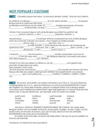 Anna M. Ribas Margarit
Pàgina
76
MOT POPULAR I CULTISME
____176 Completa aquest text sobre ―La formació del lèxic català ― amb els mots adients:
El català és una llengua __________________, és a dir, deriva del llatí ___________. D‘aquesta
llengua prové la major part del nostre __________.
Les llengües romàniques són el català, el ___________, el galaicoportuguès, el francès,
l‘_______________, el retoromànic, el sard, l‘______________ i el romanès.
També s‘han conservat alguns mots de les llengües que el llatí ha substituït: del
___________(banya, barraca...) i de l‘________________(esquerre, estalviar...).
Aquesta base _______________ s‘ha enriquit amb la incorporació de mots d‘altres llengües.
Arran de contactes culturals i d‘invasions, s‘han integrat al català paraules
________________(Arnau, lleig...), _____________(alcohol, cotó...) i
_____________________(cordill, bacallà...). Ja en èpoques més recents, són nombroses les
aportacions de l‘_____________(macarró, violí...), del __________________(flam, comitè...), del
________________(llenguado...) i de l‘____________(futbol, tiquet...).
L‘evolució __________ i les innovacions _____________ també comportaren canvis en el
__________. S‘han de crear mots __________ per designar objectes i conceptes que abans
eren desconeguts o___________:xat, robòtica...
També hi ha mots que deixen d‘utilitzar-se, són els _______________ com gobell (vas),
gramalla (antiga peça de vestir)...
Mots populars i mots cultes
Els mots populars (anomenats ___________o ___________) són aquells que formen part de la
llengua des dels seus orígens. Solen provenir del llatí i han experimentat una evolució
______________ que n‘ha modificat la ___________: CORPUS > CORPOS > CORPS > CORS >
cos
____177 Els romans, amb el llatí, van arribar a Empúries l´any 218 a. C. i la seva influència
va desaparèixer el s.V d. C. ,però el Cristianisme va continuar la ROMANITZACIÓ a través
de l´Església i la cultura dels monestirs, perquè va adoptar el llatí com a llengua pròpia.
A la nostra costa mediterrània arribà el llatí vulgar dels legionaris i a l´interior influencià més
el llatí culte, d´aquí les diferències, per exemple, entre el català i el castellà:
LLATÍ CULTE CASTELLÀ LLATÍ VULGAR CATALÀ
fervere hervir bullire bullir
comedere comer manducare menjar
metus miedo pavore por
Així doncs, el llatí és L´ELEMENT CONSTITUTIU BÀSIC DEL CATALÀ i de moltes altres
llengües també, com el castellà, el francès, el portuguès, el gallec, el sard, l´italià, l´occità,
el reto-romà, el romanès i el romanx, que, per tot això, rebran el nom de LLENGÜES
ROMÀNIQUES (nascudes de la romanització).
El català, entre totes elles, és de les més fidels al llatí, més que no pas el castellà o el
francès, per exemple.
Comprova- ho trobant els mots equivalents:
 