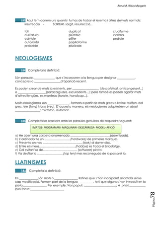 Anna M. Ribas Margarit
Pàgina
78
____183 Aquí te´n donem uns quants i tu has de trobar el lexema i altres derivats normals:
insurrecció - SORGIR. sorgit, resurrecció...
foli
curvatura
calvície
automòbil
probable
duplicat
plúmbic
pilífer
papilioforme
piscícola
cruciforme
lacrimal
pedicle
NEOLOGISMES
____184 Completa la definició:
Són paraules ______________ que s‘incorporen a la llengua per designar ____________,
conceptes o __________________d‘aparició recent.
Es poden crear de mots ja existents, per __________________ (descafeïnat, anticongelant...)
o ___________________(paracaigudes, escuradents...); però també es poden agafar mots
d‘altres llengües, els manlleus (karate, handicap...).
Molts neologismes són _______________, formats a partir de mots grecs o llatins: telèfon, del
grec tele (lluny) i fono (veu). D‘aquesta manera, els neologismes adquireixen un abast
_________________: micròfon, autòmat...
____185 Completa les oracions amb les paraules genuïnes del requadre seguent:
a) He obert una carpeta anomenada .................................................(downloads).
b) L‘ordinador te un ................................(hardware) de primeres marques.
c) Presenta un nou ................................................ (look) al darrer disc.
d) Entre els meus.............................................(hobbys) es troba el bricolatge.
e) Cal evitar l‘us de.......................................... (software) pirata.
f) Va desfilar la ................................(top ten) mes reconeguda de la passarel·la.
LLATINISMES
____186 Completa la definició:
Els _____________són mots o ________________ llatines que s‘han incorporat al català sense
cap modificació. Formen part de la llengua __________, tot i que alguns s‘han introduït en la
parla________________. Per exemple: Vox populi: ______________________; A priori:___________
Ipso facto:_______________________
IMATGE- PROGRAMARI- MAQUINARI- DESCÀRREGA- MODEL- AFICIÓ
 
