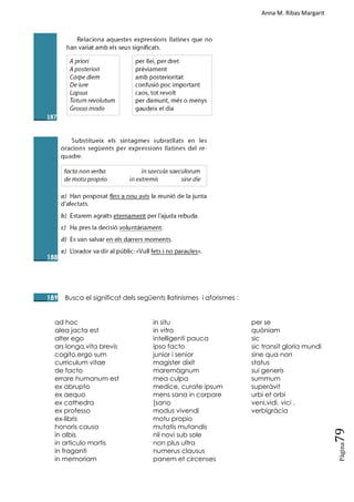 Anna M. Ribas Margarit
Pàgina
79
____187
____188
____189 Busca el significat dels següents llatinismes i aforismes :
ad hoc
alea jacta est
alter ego
ars longa,vita brevis
cogito,ergo sum
curriculum vitae
de facto
errare humanum est
ex abrupto
ex aequo
ex cathedra
ex professo
ex-libris
honoris causa
in albis
in articulo mortis
in fraganti
in memoriam
in situ
in vitro
intelligenti pauca
ipso facto
junior i senior
magister dixit
maremàgnum
mea culpa
medice, curate ipsum
mens sana in corpore
[sano
modus vivendi
motu propio
mutatis mutandis
nil novi sub sole
non plus ultra
numerus clausus
panem et circenses
per se
quòniam
sic
sic transit gloria mundi
sine qua non
status
sui generis
summum
superàvit
urbi et orbi
veni,vidi, vici .
verbigràcia
 
