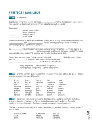 Pàgina
80
PRÉSTECS I MANLLEUS
____190 Completa :
Els préstecs o manlleus són les paraules ________________ d‘altres llengües que s‘accepten i
s‘incorporen al diccionari normatiu. S‘han adoptat perquè el català
_______________________________________________________.
Poden ser:
________________: cotxe, esquadrilla...
________________: jersei, gàngster...
________________: adagio, piano...
________________: sofà, brioix...
Si el mot manllevat ja té un equivalent en català, no hi fa cap servei, de manera que cal
_________________. Són __________________, per ex. farola (castellà) = fanal (català) o
container (anglès) = contenidor (català)...
Els _____________més antics ja s‘han incorporat plenament al català i se n‘ha adaptat la
_____________i l‘_________________, per ex.: perruca (del francès perruque, segle XV), maco
(del castellà majo, segle XVIII) o futbol (de l‘anglès football, segle XX)...
Els manlleus recents sovint s‘incorporen mantenint l‘______________ de la llengua d‘origen, i
són l‘ús _____________o les institucions amb autoritat lingüística
(____________________________________) que en fan l‘adaptació:
hippy, striptease.... (sense canvis ortogràfics)
esprai (spray), crol (crawl)... (forma adaptada)
____191 D´entre els mots que et presentem tot seguit n´hi ha de cèltics, de grecs i d´íbero-
bascos. A veure si els saps diferenciar:
llauna hora basca turó pedra
braga Besalú cervesa baptisme bassa
cim Olot dit barraca cabanya
estalviar paparra tancar lleganya alosa
àngel cada guix camisa Salardú
porpra Sanauja bisbe Burriac marrà
turó xarrupar aire Montgerri arc
Talabre ametlla evangeli Esterri Empúries
____192 Els romans van deixar la majoria dels topònims catalans: Montjuïc, Elx,Palma,
València,Barcelona,Tarragona,Girona,Lleida,Guissona, Sarrià, Vallirana,Cornellà,
Igualada,Llobregat,Mataró... Però no passa el mateix amb els antropònims.
Diferencia entre els noms següents, quins pertanyen al germànic i quins a l´àrab, posant G
o A al costat.
ANTROPÒNIMS TOPÒNIMS MILITARS
Aixa Arderiu albarda
Borja Altafulla bandera
 