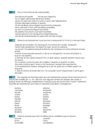 Anna M. Ribas Margarit
Pàgina
84
___ 199 Tria un mot entre els de cada parella:
-Ha (alcançat-assolit) tots els seus objectius.
-Fa un règim (alimentari-alimentici) tediós.
-Quan ha sabut les notes ha notat un gran (alivi-alleujament)
-Posaré (alemejes-cloïsses) d´aperitiu
-Té tots els llibres (amuntegats-amontonats) al despatx.
-Té la varicel.la i li han sortit (butllofes-ampolles).
-Se sent un soroll (amortiguat-esmorteït)
-Els paletes han posat un (andami-bastida)
-Aquest gerro és una (antiguetat-antiguitat)xinesa
-Les dones embarassades no solen tenir (antulls-antojos)
___ 200 Detecta els barbarismes i busca el mot corresponent (n´hi ha 2 o més per frase)
-Després de la baralla s´ha apaciguat i ha marxat de l´andén, arrepentit.
-Tenia mala apariència i tot seguit ha rojat, durant la verbena.
-La reunió s´ha aplaçat perquè el director de l´empresa no havia aterrissat encara
al Prat.
-Tothom li posa apodos perquè un dia es va atragantar i va anar al botiquín a
buscar una aspirina.
-Li donaré el meu apoio perquè li tinc un gran apreci, després del gran apuro que
ha passat.
-Es va apoiar contra la paret de l´astillero i després va apretar a córrer.
-Era arisca amb la gent, tenia un fort arranque i sempre feia aspavientos.
-Li ha arrebatat la cartera, arriesgant-se a ser vist, però era un lladre aseat i no
asquerós..
-L´asiento estava al borde del mur i no va poder veure l´espectacle ni sentir gens
de bullici.
___ 201 De vegades és fàcil descobrir que són barbarismes perquè tenen terminacions tí-
piques del castellà (en -o, -ón, -illa) tot i que algunes també són pròpies del català, o
perquè tenen els diftongs castellanitzats o perquè quan les pronunciem "sonen" malament.
Subratlla els barbarismes que trobis en aquestes dues llistes i corregeix-los:
botzina esbrinar
candado endarrerit
bando avalanxa
avería safata
batxe barato
baralla bahía
bàrtuls barnissar
bixest frontissa
Borsa bodega
broquet bolso
bòveda esborrany
Brasileny brillo
___ 202 Troba la paraula que hem d´utilitzar per la castellana que et donem:
broche camisón
bruto cana
buhardilla candelabro
 