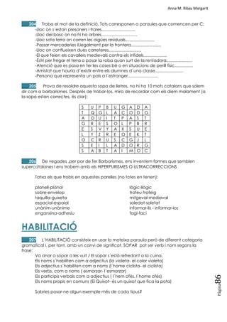 Anna M. Ribas Margarit
Pàgina
86
___ 204 Troba el mot de la definició. Tots corresponen a paraules que comencen per C:
-Lloc on s´estan presoners i frares.............................
-Lloc del bosc on no hi ha arbres...............................
-Lloc sota terra on corren les aigües residuals.........................
-Passar mercaderies il.legalment per la frontera..........................
-Lloc on conflueixen dues carreteres............................
-El que feien els cavallers medievals contra els infidels....................
-Estri per fregar el terra o posar la roba quan surt de la rentadora......................
-Atenció que es posa en fer les coses bé o en situacions de perill físic................
-Amistat que hauria d´existir entre els alumnes d´una classe........................
-Persona que representa un país a l´estranger..........................
___ 205 Prova de resoldre aquesta sopa de lletres, no hi ha 10 mots catalans que solem
dir com a barbarismes. Després de trobar-los, mira de recordar com els diem malament (a
la sopa estan correctes, és clar):
S U P B U G A D A
T Q G L A Ç O D G
A O U I T P A S T
G R E S O L P B R
E S V Y A X S U E
L Y Z R E O E K T
O C R U S C G J L
S E I L A D O R G
S A B T A I M O C
___ 206 De vegades ,per por de fer Barbarismes, ens inventem formes que semblen
supercatalanes i ens trobem amb els HIPERPURISMES O ULTRACORRECCIONS
Tatxa els que trobis en aquestes parelles (no totes en tenen):
planell-plànol lògic-llògic
sobre-envelop trofeu-trofeig
taquilla-guixeta mitgeval-medieval
espacial-espaial soledat-soletat
unànim-unànime informar-lis - informar-los
enganxina-adhesiu fagi-faci
HABILITACIÓ
___ 207 L´HABILITACIÓ consisteix en usar la mateixa paraula però de diferent categoria
gramatical i, per tant, amb un canvi de significat. SOPAR pot ser verb i nom segons la
frase:
Va anar a sopar a les vuit / El sopar s´està refredant a la cuina.
Els noms s´habiliten com a adjectius (la violeta- el color violeta)
Els adjectius s´habiliten com a noms (l´home ciclista- el ciclista)
Els verbs, com a noms ( esmorzar- l´esmorzar)
Els participis verbals com a adjectius ( l´hem ofès, l´home ofès)
Els noms propis en comuns (El Quixot- és un quixot que fica la pota)
Sabries posar-ne algun exemple més de cada tipus?
 