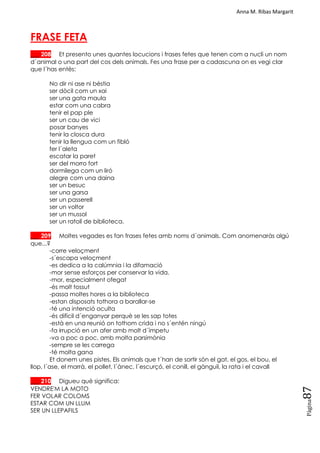 Anna M. Ribas Margarit
Pàgina
87
FRASE FETA
___ 208 Et presento unes quantes locucions i frases fetes que tenen com a nucli un nom
d´animal o una part del cos dels animals. Fes una frase per a cadascuna on es vegi clar
que l´has entès:
No dir ni ase ni bèstia
ser dòcil com un xai
ser una gata maula
estar com una cabra
tenir el pap ple
ser un cau de vici
posar banyes
tenir la closca dura
tenir la llengua com un fibló
fer l´aleta
escatar la paret
ser del morro fort
dormilega com un liró
alegre com una daina
ser un besuc
ser una garsa
ser un passerell
ser un voltor
ser un mussol
ser un ratolí de biblioteca.
___ 209 Moltes vegades es fan frases fetes amb noms d´animals. Com anomenaràs algú
que...?
-corre veloçment
-s´escapa veloçment
-es dedica a la calúmnia i la difamació
-mor sense esforços per conservar la vida.
-mor, especialment ofegat
-és molt tossut
-passa moltes hores a la biblioteca
-estan disposats tothora a barallar-se
-té una intenció oculta
-és difícil d´enganyar perquè se les sap totes
-està en una reunió on tothom crida i no s´entén ningú
-fa irrupció en un afer amb molt d´ímpetu
-va a poc a poc, amb molta parsimònia
-sempre se les carrega
-té molta gana
Et donem unes pistes. Els animals que t´han de sortir són el gat, el gos, el bou, el
llop, l´ase, el marrà, el pollet, l´ànec, l´escurçó, el conill, el gànguil, la rata i el cavall
___ 210 Digueu què significa:
VENDRE'M LA MOTO
FER VOLAR COLOMS
ESTAR COM UN LLUM
SER UN LLEPAFILS
 