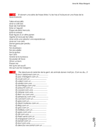 Anna M. Ribas Margarit
Pàgina
90
___ 214 Et donem una sèrie de frases fetes i tu les has d´incloure en una frase de la
teva invenció:
Tallar el bacallà:
Anar a coll-i-be:
Ésser de mal ferrar:
Estar a l´aguait:
Pagar els plats trencats.
Estar-hi avesat:
Ésser figues d´un altre paner:
Agafar el rave per les fulles:
Anar amb una sabata i una espardenya:
Anar-se´n en orris:
Donar garsa per perdiu:
Fer cap:
Fer el préssec:
Fer escudella:
Fer la guitza:
Fer l´orni:
Gratar-se la butxaca:
No poder dir fava:
Oli en un llum:
Passar via:
Per quins set sous?:
De quin pa fas rosegons:
___ 215 Per descriure el caràcter de la gent, els animals donen molt joc. Com es diu...?
-És brut i deshonest com un..................
-És poc intel.ligent com un...................
-És cruel com un .................................
-És valent com un .............................
-És sòrdid com una .............................
-És dormilega com una .........................
-És presumit com un ...........................
-És covard com una ............................
-És tafaner com una ............................
-És llest i viu com una .........................
-És perspicaç com una .........................
-És canviant com un..............................
-És gras com un...................................
-És dòcil i inofensiu com un..................
-És lleig com un ...................................
-És gros com un ..................................
-És irreflexiu com un............................
-És gasiu com una .............................
-És alt com una ..................................
-És fidel i servil com un ......................
-És enjogassat com un .......................
-És beneit com un ..............................
-És brut com una.............................
-És silenciós i encantat com un ..................
 