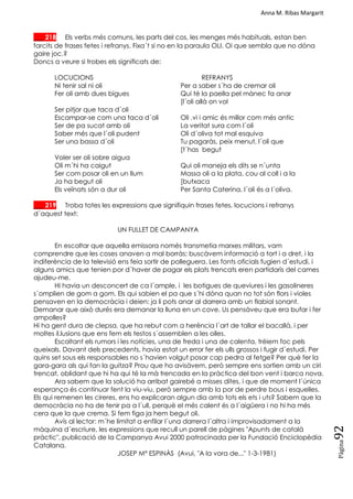 Anna M. Ribas Margarit
Pàgina
92
___ 218 Els verbs més comuns, les parts del cos, les menges més habituals, estan ben
farcits de frases fetes i refranys. Fixa´t si no en la paraula OLI. Oi que sembla que no dóna
gaire joc.?
Doncs a veure si trobes els significats de:
LOCUCIONS REFRANYS
Ni tenir sal ni oli Per a saber s´ha de cremar oli
Fer oli amb dues bigues Qui té la paella pel mànec fa anar
[l´oli allà on vol
Ser pitjor que taca d´oli
Escampar-se com una taca d´oli Oli ,vi i amic és millor com més antic
Ser de pa sucat amb oli La veritat sura com l´oli
Saber més que l´oli pudent Oli d´oliva tot mal esquiva
Ser una bassa d´oli Tu pagaràs, peix menut, l´oli que
[t´has begut
Voler ser oli sobre aigua
Oli m´hi ha caigut Qui oli maneja els dits se n´unta
Ser com posar oli en un llum Massa oli a la plata, cou al coll i a la
Ja ha begut oli [butxaca
Els veïnats són a dur oli Per Santa Caterina, l´oli és a l´oliva.
___ 219 Troba totes les expressions que signifiquin frases fetes, locucions i refranys
d´aquest text:
UN FULLET DE CAMPANYA
En escoltar que aquella emissora només transmetia marxes militars, vam
comprendre que les coses anaven a mal borràs; buscàvem informació a tort i a dret, i la
indiferència de la televisió ens feia sortir de polleguera. Les fonts oficials fugien d´estudi, i
alguns amics que tenien por d´haver de pagar els plats trencats eren partidaris del cames
ajudeu-me.
Hi havia un desconcert de ca l´ample, i les botigues de queviures i les gasolineres
s´omplien de gom a gom. Els qui sabien el pa que s´hi dóna quan no tot són flors i violes
pensaven en la democràcia i deien: ja li pots anar al darrera amb un flabiol sonant.
Demanar que això durés era demanar la lluna en un cove. Us pensàveu que era bufar i fer
ampolles?
Hi ha gent dura de clepsa, que ha rebut com a herència l´art de tallar el bacallà, i per
moltes il.lusions que ens fem els testos s´assemblen a les olles.
Escoltant els rumors i les notícies, una de freda i una de calenta, trèiem foc pels
queixals. Davant dels precedents, havia estat un error fer els ulls grossos i fugir d´estudi. Per
quins set sous els responsables no s´havien volgut posar cap pedra al fetge? Per què fer la
gara-gara als qui fan la guitza? Prou que ho avisàvem, però sempre ens sortien amb un ciri
trencat, oblidant que hi ha qui té la mà trencada en la pràctica del bon vent i barca nova.
Ara sabem que la solució ha arribat gairebé a misses dites, i que de moment l´única
esperança és continuar fent la viu-viu, però sempre amb la por de perdre bous i esquelles.
Els qui remenen les cireres, ens ho explicaran algun dia amb tots els ets i uts? Sabem que la
democràcia no ha de tenir pa a l´ull, perquè el més calent és a l´aigüera i no hi ha més
cera que la que crema. Si fem figa ja hem begut oli.
Avís al lector: m´he limitat a enfilar l´una darrera l´altra i improvisadament a la
màquina d´escriure, les expressions que recull un parell de pàgines "Apunts de català
pràctic", publicació de la Campanya Avui 2000 patrocinada per la Fundació Enciclopèdia
Catalana.
JOSEP Mª ESPINÀS (Avui, "A la vora de..." 1-3-1981)
 