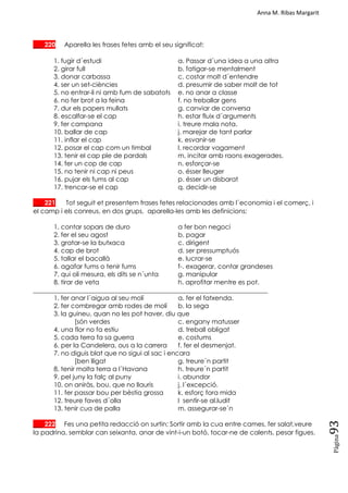 Anna M. Ribas Margarit
Pàgina
93
___ 220 Aparella les frases fetes amb el seu significat:
1. fugir d´estudi a. Passar d´una idea a una altra
2. girar full b. fatigar-se mentalment
3. donar carbassa c. costar molt d´entendre
4. ser un set-ciències d. presumir de saber molt de tot
5. no entrar-li ni amb fum de sabatots e. no anar a classe
6. no fer brot a la feina f. no treballar gens
7. dur els papers mullats g. canviar de conversa
8. escalfar-se el cap h. estar fluix d´arguments
9. fer campana i. treure mala nota.
10. ballar de cap j. marejar de tant parlar
11. inflar el cap k. esvanir-se
12. posar el cap com un timbal l. recordar vagament
13. tenir el cap ple de pardals m. incitar amb raons exagerades.
14. fer un cop de cap n. esforçar-se
15. no tenir ni cap ni peus o. ésser lleuger
16. pujar els fums al cap p. ésser un disbarat
17. trencar-se el cap q. decidir-se
___ 221 Tot seguit et presentem frases fetes relacionades amb l´economia i el comerç, i
el camp i els conreus, en dos grups, aparella-les amb les definicions:
1. contar sopars de duro a fer bon negoci
2. fer el seu agost b. pagar
3. gratar-se la butxaca c. dirigent
4. cap de brot d. ser pressumptuós
5. tallar el bacallà e. lucrar-se
6. agafar fums o tenir fums f-. exagerar, contar grandeses
7. qui oli mesura, els dits se n´unta g. manipular
8. tirar de veta h. aprofitar mentre es pot.
_________________________________________________________________________
1. fer anar l´aigua al seu molí a. fer el fatxenda.
2. fer combregar amb rodes de molí b. la sega
3. la guineu, quan no les pot haver, diu que
[són verdes c. engany matusser
4. una flor no fa estiu d. treball obligat
5. cada terra fa sa guerra e. costums
6. per la Candelera, ous a la carrera f. fer el desmenjat.
7. no diguis blat que no sigui al sac i encara
[ben lligat g. treure´n partit
8. tenir molta terra a l´Havana h. treure´n partit
9. pel juny la falç al puny i. abundor
10. on aniràs, bou, que no llauris j. l´excepció.
11. fer passar bou per bèstia grossa k. esforç fora mida
12. treure faves d´olla l sentir-se al.ludit
13. tenir cua de palla m. assegurar-se´n
___ 222 Fes una petita redacció on surtin: Sortir amb la cua entre cames, fer salat,veure
la padrina, semblar can seixanta, anar de vint-i-un botó, tocar-ne de calents, pesar figues.
 