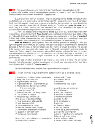 Anna M. Ribas Margarit
Pàgina
95
___ 225 Tot seguit et donem una fragments de l´Enric Pagès ( Vang!) sobre ANAR
(I TORNAR ) DE MARXA perquè vegis que la llengua és tan divertida i està tan al dia que
constantment inventa frases fetes noves i suggeridores:
"(...)La llengua és com un esbarzer, i en pocs anys la paraula marxa ha crescut i s´ha
multiplicat com una mala herba, perdent alguns sentits i adoptant-ne de nous. Si per algun
fòssil vivent l´expressió anar-li la marxa encara significa la capacitat de rebre bufetades
amb plaer, per a les generacions X, Nirvana, Mazinger, Phoskitos, etc. anar de marxa té un
sentit vague i positiu, format per tres elements: un canvi d´ambient, la ingestió de
substàncies euforitzants i la possibilitat d´un intercanvi sexual.
(...) Totes les accepcions de la paraula marxa que recull avui dia el diccionari estan
relacionades amb el moviment. Anar de marxa és una locució redundant que posa èmfasi
en l´abandó de l´espai quotidià. En altres paraules, és exactament el contrari d´anar fent.
(...) Del lèxic militar n´ha perdurat un cert afany de conquesta, de la mateixa manera que
del lèxic esportiu (la marxa atlètica) n´han perdurat les ganes de fer rècords.(...)
Anar de marxa és una expressió que ha triomfat perquè és ambigua. Tant pot
significar gastar-se una fortuna en xupitos, com conèixer algú en el sentit bíblic, com ballar
bakalao a tall de boig. El flamant diccionari de l´Institut d´Estudis Catalans s´ha decidit
(...)a incloure una accepció de marxa com a "diversió, animació", acompanyada de
l´exemple "Quina marxa!". Però aquesta expressió és encara més polisèmica. La podem
aplicar en el sentit d´intensitat a una persona humana que renti plats a gran velocitat, a un
xulopiscines inassequible a la fatiga natatòria, a un tenaç opositor addicte a les
centramines.
En tot cas, el pitjor d´anar-se´n de marxa és que tard o d´hora s´ha de tornar.
L´anada i el retorn poden acabar configurant un circuit que s´autoalimenta i que és el
complement de l ´anar fent: l´anar-hi anant. (...)
Sabries citar altres frases fetes actuals, que utilitzin molt els joves?
___ 226 Ara en tenim de la cuina i el menjar, del cos humà i de la roba i els vestits:
1. Amb temps i paslla maduren les nespres a. Prescindir d´algú
2. menjar en un mateix plat b. tot al seu temps
3. pagar els plats trencats c. excessiu
4. el gat escaldat de l´aigua tèbia fuig d. rebre sense cap culpa
5. A la taula d´en Bernat, qui no hi és
[no hi és comptat e. amb temps per endavant
6. passar de taca d´oli f. ja n´hi ha prou
7. haver-hi més dies que llonganisses g. estar escarmentat
8. s´ha acabat el bròquil! h. ser amic, tutejar-se
9. menjar-se algú amb els ulls i. mirar-lo àvidament
10.no posar-se pedres al fetge j. perdre- ho tot
11. ficar-se de peus a la galleda k. no preocupar-se
12. tenir llana al clatell l. atipar-se
13. treure el ventre de pena m. ésser ruc, babau
14. sortir-ne amb les mans al cap n. fer una planxa
15. no arribar-li a la sola de la sabata o. anar de qualsevol manera
16. quedar-se per vestir sants p. no poder-se comparar
17. tants caps tants barrets q. haver-hi gent que no pot sentir
[ allò de què es vol parlar
18. anar amb una sabata i una espardenya r. restar soltera o solter
19. haver-hi roba estesa s. tantes opinions com persones.
 