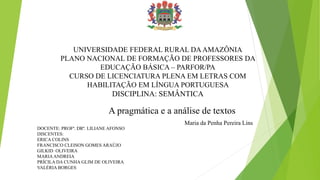 UNIVERSIDADE FEDERAL RURAL DAAMAZÔNIA
PLANO NACIONAL DE FORMAÇÃO DE PROFESSORES DA
EDUCAÇÃO BÁSICA – PARFOR/PA
CURSO DE LICENCIATURA PLENA EM LETRAS COM
HABILITAÇÃO EM LÍNGUA PORTUGUESA
DISCIPLINA: SEMÂNTICA
DOCENTE: PROFª. DRª. LILIANE AFONSO
DISCENTES:
ERICA COLINS
FRANCISCO CLEISON GOMES ARAÚJO
GILKID OLIVEIRA
MARIAANDREIA
PRÍCILA DA CUNHA GLIM DE OLIVEIRA
VALÉRIA BORGES
1
A pragmática e a análise de textos
Maria da Penha Pereira Lins
 