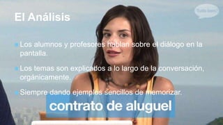 +
El Análisis
 Los alumnos y profesores hablan sobre el diálogo en la
pantalla.
 Los temas son explicados a lo largo de la conversación,
orgánicamente.
 Siempre dando ejemplos sencillos de memorizar.
 