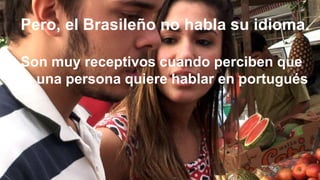 +
Pero, el Brasileño no habla su idioma.
Son muy receptivos cuando perciben que
la una persona quiere hablar en portugués
 