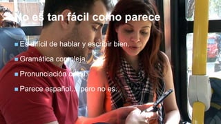 +
No es tan fácil como parece
 Es difícil de hablar y escribir bien.
 Gramática compleja.
 Pronunciación difícil.
 Parece español….pero no es.
 