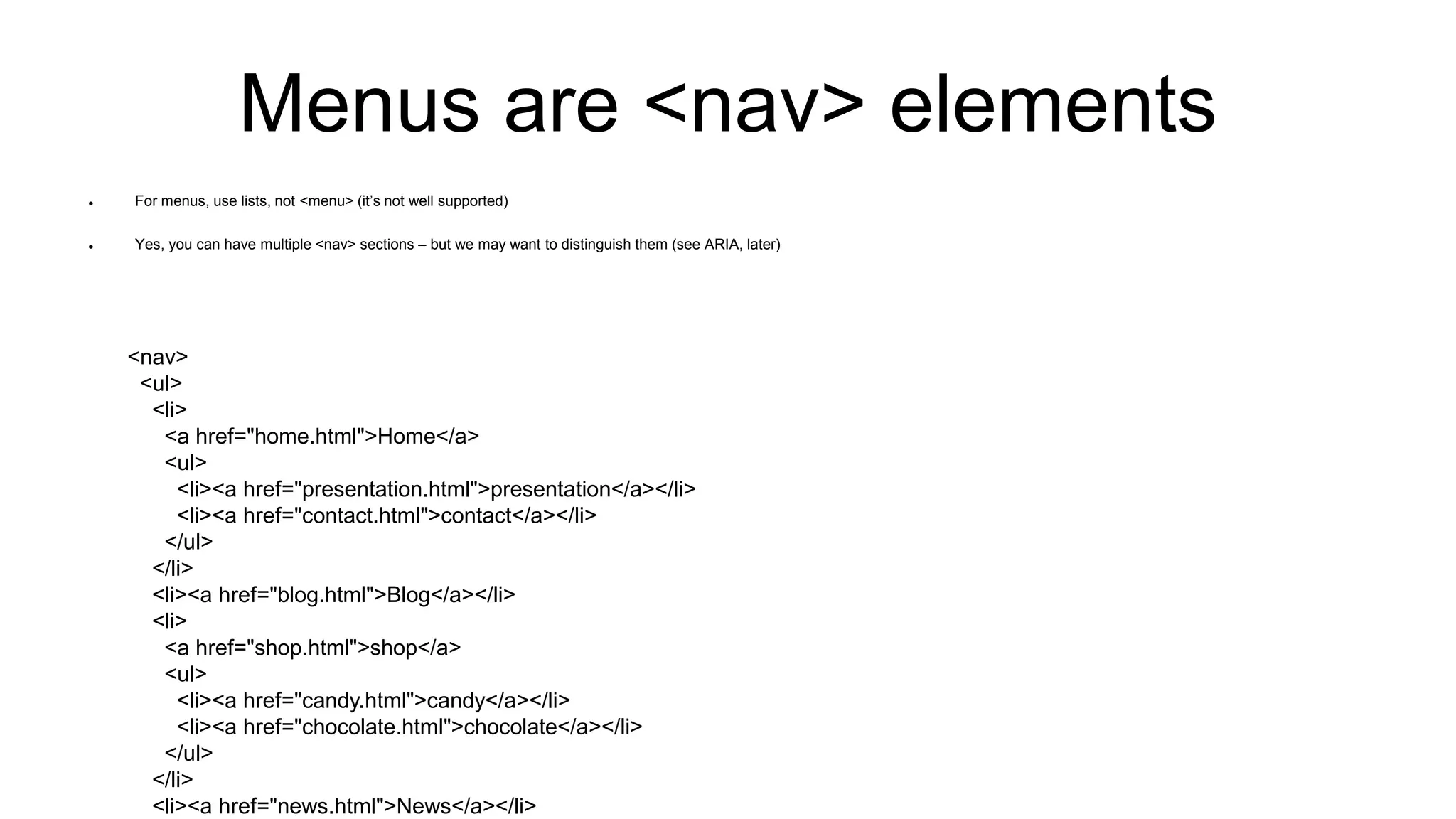 Menus are <nav> elements
 For menus, use lists, not <menu> (it’s not well supported)
 Yes, you can have multiple <nav> sections – but we may want to distinguish them (see ARIA, later)
<nav>
<ul>
<li>
<a href="home.html">Home</a>
<ul>
<li><a href="presentation.html">presentation</a></li>
<li><a href="contact.html">contact</a></li>
</ul>
</li>
<li><a href="blog.html">Blog</a></li>
<li>
<a href="shop.html">shop</a>
<ul>
<li><a href="candy.html">candy</a></li>
<li><a href="chocolate.html">chocolate</a></li>
</ul>
</li>
<li><a href="news.html">News</a></li>
 