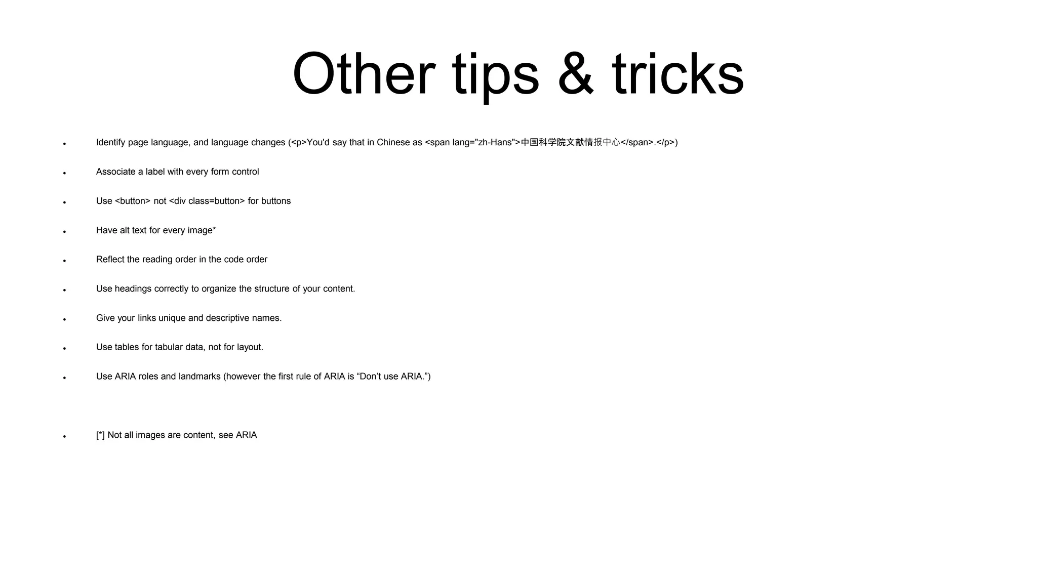 Other tips & tricks
 Identify page language, and language changes (<p>You'd say that in Chinese as <span lang="zh-Hans">中国科学院文献情报中心</span>.</p>)
 Associate a label with every form control
 Use <button> not <div class=button> for buttons
 Have alt text for every image*
 Reflect the reading order in the code order
 Use headings correctly to organize the structure of your content.
 Give your links unique and descriptive names.
 Use tables for tabular data, not for layout.
 Use ARIA roles and landmarks (however the first rule of ARIA is “Don’t use ARIA.”)
 [*] Not all images are content, see ARIA
 