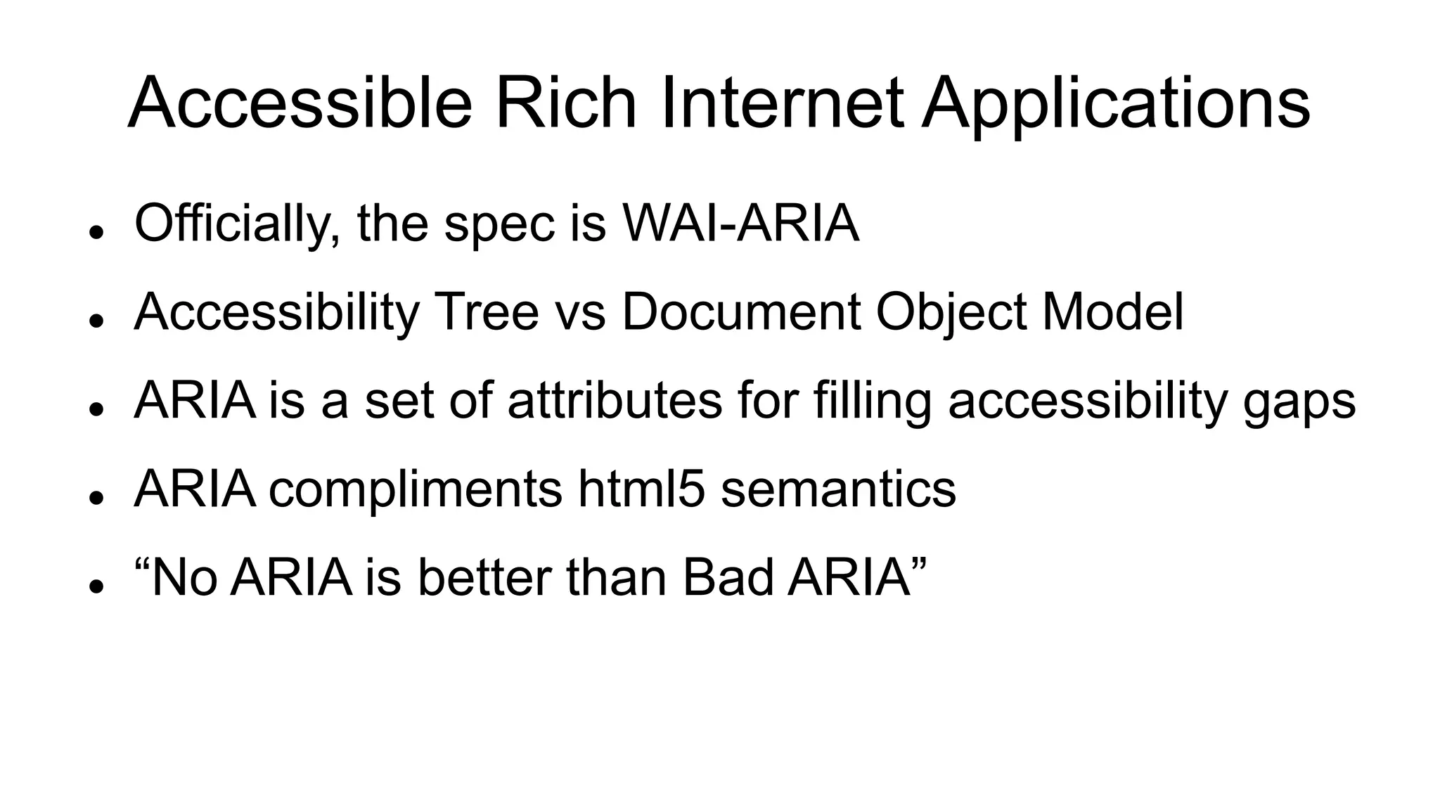 Accessible Rich Internet Applications
 Officially, the spec is WAI-ARIA
 Accessibility Tree vs Document Object Model
 ARIA is a set of attributes for filling accessibility gaps
 ARIA compliments html5 semantics
 “No ARIA is better than Bad ARIA”
 