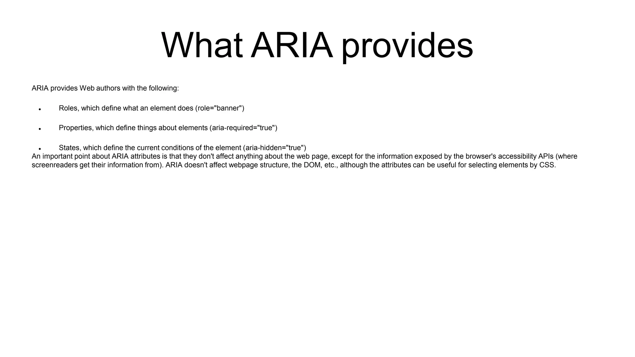 What ARIA provides
ARIA provides Web authors with the following:
 Roles, which define what an element does (role="banner")
 Properties, which define things about elements (aria-required="true")
 States, which define the current conditions of the element (aria-hidden="true")
An important point about ARIA attributes is that they don't affect anything about the web page, except for the information exposed by the browser's accessibility APIs (where
screenreaders get their information from). ARIA doesn't affect webpage structure, the DOM, etc., although the attributes can be useful for selecting elements by CSS.
 