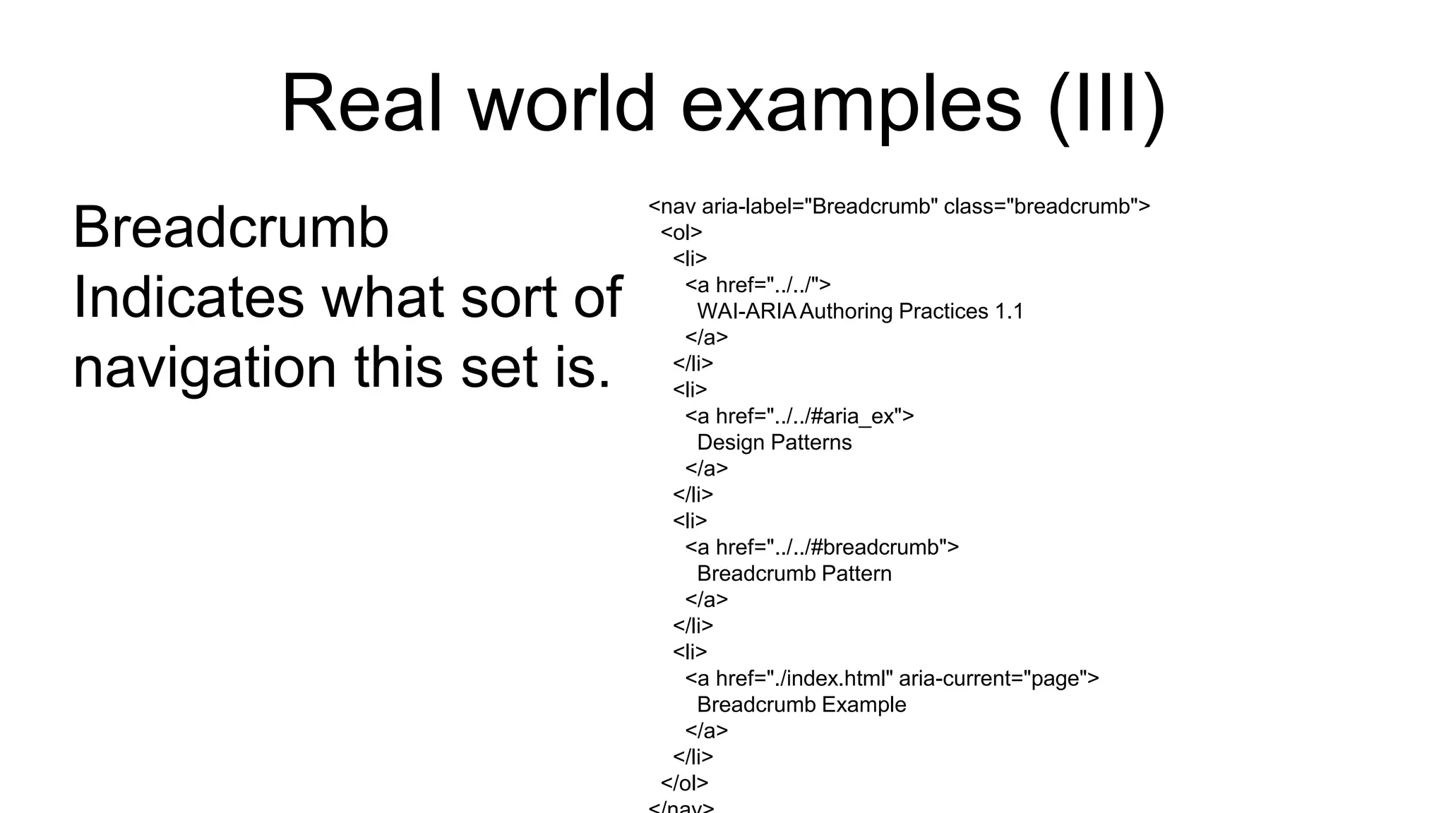Real world examples (III)
Breadcrumb
Indicates what sort of
navigation this set is.
<nav aria-label="Breadcrumb" class="breadcrumb">
<ol>
<li>
<a href="../../">
WAI-ARIAAuthoring Practices 1.1
</a>
</li>
<li>
<a href="../../#aria_ex">
Design Patterns
</a>
</li>
<li>
<a href="../../#breadcrumb">
Breadcrumb Pattern
</a>
</li>
<li>
<a href="./index.html" aria-current="page">
Breadcrumb Example
</a>
</li>
</ol>
 