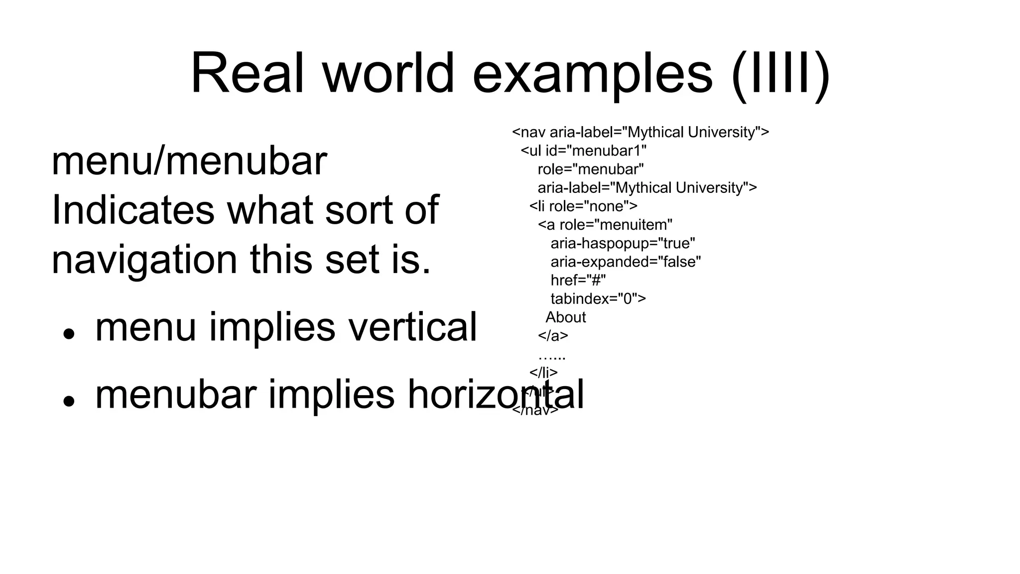 Real world examples (IIII)
menu/menubar
Indicates what sort of
navigation this set is.
 menu implies vertical
 menubar implies horizontal
<nav aria-label="Mythical University">
<ul id="menubar1"
role="menubar"
aria-label="Mythical University">
<li role="none">
<a role="menuitem"
aria-haspopup="true"
aria-expanded="false"
href="#"
tabindex="0">
About
</a>
…...
</li>
</ul>
</nav>
 