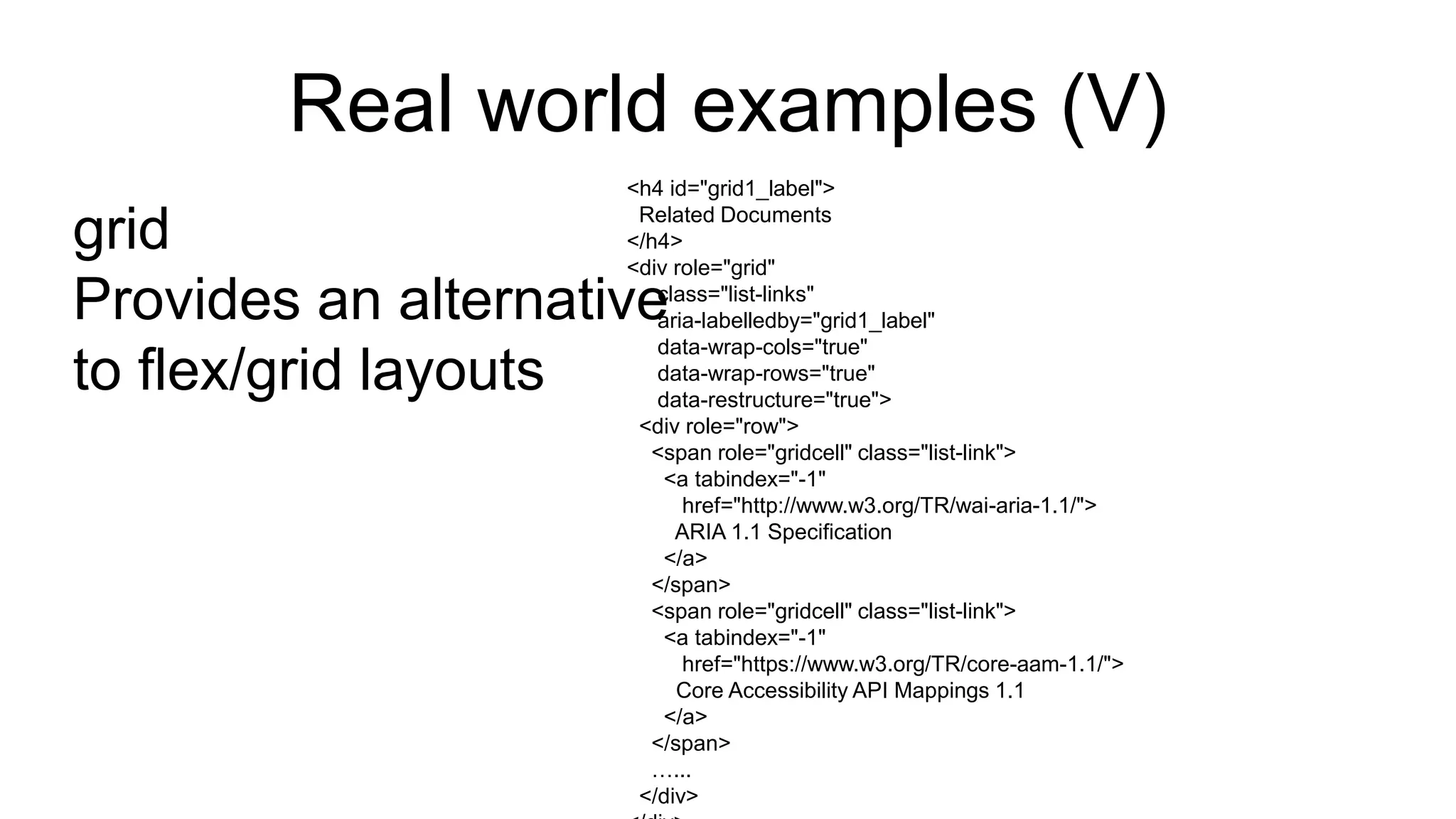 Real world examples (V)
grid
Provides an alternative
to flex/grid layouts
<h4 id="grid1_label">
Related Documents
</h4>
<div role="grid"
class="list-links"
aria-labelledby="grid1_label"
data-wrap-cols="true"
data-wrap-rows="true"
data-restructure="true">
<div role="row">
<span role="gridcell" class="list-link">
<a tabindex="-1"
href="http://www.w3.org/TR/wai-aria-1.1/">
ARIA 1.1 Specification
</a>
</span>
<span role="gridcell" class="list-link">
<a tabindex="-1"
href="https://www.w3.org/TR/core-aam-1.1/">
Core Accessibility API Mappings 1.1
</a>
</span>
…...
</div>
 