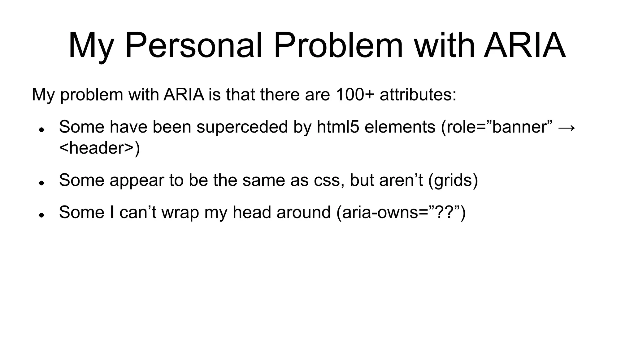 My Personal Problem with ARIA
My problem with ARIA is that there are 100+ attributes:
 Some have been superceded by html5 elements (role=”banner” →
<header>)
 Some appear to be the same as css, but aren’t (grids)
 Some I can’t wrap my head around (aria-owns=”??”)
 