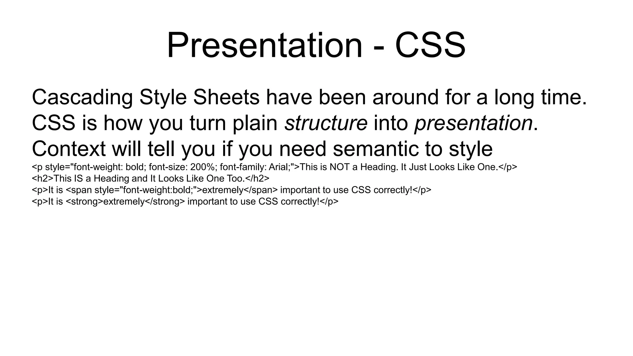 Presentation - CSS
Cascading Style Sheets have been around for a long time.
CSS is how you turn plain structure into presentation.
Context will tell you if you need semantic to style
<p style="font-weight: bold; font-size: 200%; font-family: Arial;">This is NOT a Heading. It Just Looks Like One.</p>
<h2>This IS a Heading and It Looks Like One Too.</h2>
<p>It is <span style="font-weight:bold;">extremely</span> important to use CSS correctly!</p>
<p>It is <strong>extremely</strong> important to use CSS correctly!</p>
 
